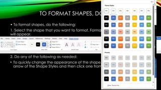 TO FORMAT SHAPES, DO THE FOLLOWING:
• To format shapes, do the following:
1. Select the shape that you want to format. Format tab of the Drawing Tools
will appear.
2. Do any of the following as needed:
• To quickly change the appearance of the shape, click the More drop-down
arrow of the Shape Styles and then click one from the gallery of shape styles.
 