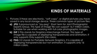 KINDS OF MATERIALS
1. Pictures 3 these are electronic, “soft copy”, or digital pictures you have
saved in any local storage device. Three common types of picture files:
a) JPG 3 pronounced as “jay-peg”. Short term for Joint Photographic
Experts Group. This type of image file can support 16.7 million colors.
Suitable for use when working with full color photographic images.
b) GIF 3 This stands for Graphics Interchange Format. This type of
image file is capable of displaying transparencies and animation. It
only supports Only supports 256 colors.
c) PNG 3 It stands for Portable Network Graphics. It is capable of
displaying transparencies but not animation. It supports only 16
million colors.
 