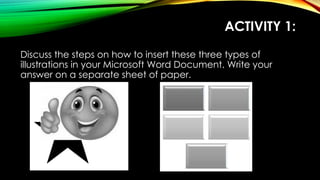 ACTIVITY 1:
Discuss the steps on how to insert these three types of
illustrations in your Microsoft Word Document. Write your
answer on a separate sheet of paper.
 