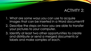 ACTIVITY 2:
1. What are some ways you can use to acquire
images that can be inserted in a Word document?
2. Describe the steps on how you are able to transfer
your pictures to your computer.
3. Identify at least two other opportunities to create
and distribute or send a merged documents or
labels and make samples of each.
 