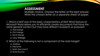 ASSESSMENT
Multiple choice. Choose the letter of the best answer.
Write the chosen letter on a separate sheet of paper.
1. Which is NOT one of the basic characteristics of life? What feature of
Microsoft Word allows you to efficiently create documents that have the
same general content but may have different recipients or purpose?
a. Mail Merge
b. Print Merge
c. Send Merge
d. View Merge
2. Which of the following is not a component of the mail merge?
a. Address
b. Filename
c. Main document
d. Data Source
 