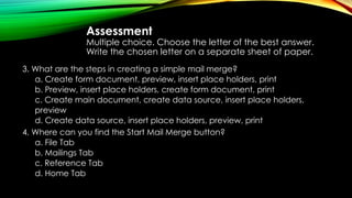 Assessment
Multiple choice. Choose the letter of the best answer.
Write the chosen letter on a separate sheet of paper.
3. What are the steps in creating a simple mail merge?
a. Create form document, preview, insert place holders, print
b. Preview, insert place holders, create form document, print
c. Create main document, create data source, insert place holders,
preview
d. Create data source, insert place holders, preview, print
4. Where can you find the Start Mail Merge button?
a. File Tab
b. Mailings Tab
c. Reference Tab
d. Home Tab
 