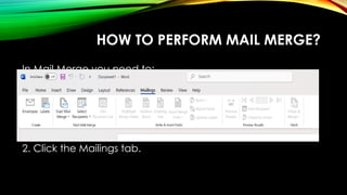 HOW TO PERFORM MAIL MERGE?
In Mail Merge you need to:
Create the main document
Create data source
Merge data with document
To create a form letter, do the following:
1. Open an existing Word document, or create a new one.
2. Click the Mailings tab.
 