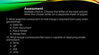 Assessment
Multiple choice. Choose the letter of the best answer.
Write the chosen letter on a separate sheet of paper.
9. What essential component of mail merge is required from users when
generating?
a. Data file
b. Form document
c. Place holder
d. Merge field
10. What image compression/file type is capable of displaying simple
animation?
a. .bmp
b. .gif
c. .jpg
d. .png
 
