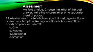 Assessment
Multiple choice. Choose the letter of the best
answer. Write the chosen letter on a separate
sheet of paper.
15.What external material allows you to insert organizational
or structural template like organizational charts and flow
charts on your document?
a. Chart
b. Pictures
c. Screenshot
d. Smart art
 