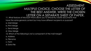 ASSESSMENT
MULTIPLE CHOICE. CHOOSE THE LETTER OF
THE BEST ANSWER. WRITE THE CHOSEN
LETTER ON A SEPARATE SHEET OF PAPER.
11. What feature of Microsoft Word allows you to efficiently create documents that
have the same general content but may have different recipients or purpose?
a. Mail Merge
b. Print Merge
c. Send Merge
d. View Merge
12. Which of the following is not a component of the mail merge?
a. Address
b. Filename
c. Form
d. Data File
 