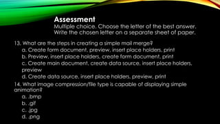 Assessment
Multiple choice. Choose the letter of the best answer.
Write the chosen letter on a separate sheet of paper.
13. What are the steps in creating a simple mail merge?
a. Create form document, preview, insert place holders, print
b. Preview, insert place holders, create form document, print
c. Create main document, create data source, insert place holders,
preview
d. Create data source, insert place holders, preview, print
14. What image compression/file type is capable of displaying simple
animation?
a. .bmp
b. .gif
c. .jpg
d. .png
 