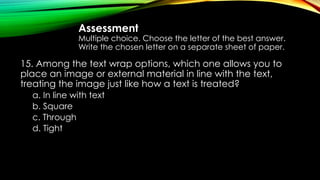 Assessment
Multiple choice. Choose the letter of the best answer.
Write the chosen letter on a separate sheet of paper.
15. Among the text wrap options, which one allows you to
place an image or external material in line with the text,
treating the image just like how a text is treated?
a. In line with text
b. Square
c. Through
d. Tight
 