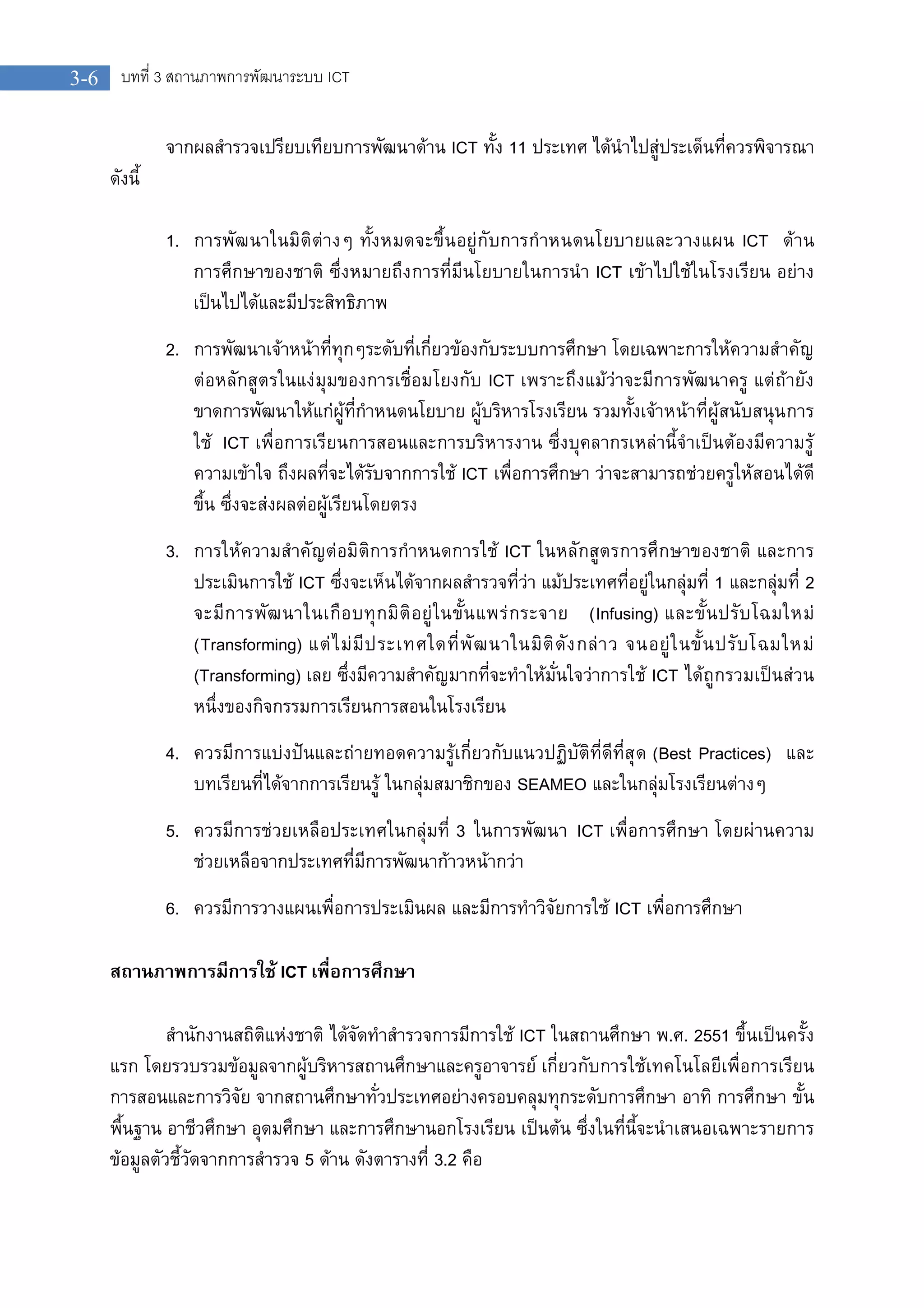 3-6 บทที่ 3 สถานภาพการพัฒนาระบบ ICT
จากผลสํารวจเปรียบเทียบการพัฒนาดาน ICT ทั้ง 11 ประเทศ ไดนําไปสูประเด็นที่ควรพิจารณา
ดังนี้
1. การพัฒนาในมิติตางๆ ทั้งหมดจะขึ้นอยูกับการกําหนดนโยบายและวางแผน ICT ดาน
การศึกษาของชาติ ซึ่งหมายถึงการที่มีนโยบายในการนํา ICT เขาไปใชในโรงเรียน อยาง
เปนไปไดและมีประสิทธิภาพ
2. การพัฒนาเจาหนาที่ทุกๆระดับที่เกี่ยวของกับระบบการศึกษา โดยเฉพาะการใหความสําคัญ
ตอหลักสูตรในแงมุมของการเชื่อมโยงกับ ICT เพราะถึงแมวาจะมีการพัฒนาครู แตถายัง
ขาดการพัฒนาใหแกผูที่กําหนดนโยบาย ผูบริหารโรงเรียน รวมทั้งเจาหนาที่ผูสนับสนุนการ
ใช ICT เพื่อการเรียนการสอนและการบริหารงาน ซึ่งบุคลากรเหลานี้จําเปนตองมีความรู
ความเขาใจ ถึงผลที่จะไดรับจากการใช ICT เพื่อการศึกษา วาจะสามารถชวยครูใหสอนไดดี
ขึ้น ซึ่งจะสงผลตอผูเรียนโดยตรง
3. การใหความสําคัญตอมิติการกําหนดการใช ICT ในหลักสูตรการศึกษาของชาติ และการ
ประเมินการใช ICT ซึ่งจะเห็นไดจากผลสํารวจที่วา แมประเทศที่อยูในกลุมที่ 1 และกลุมที่ 2
จะมีการพัฒนาในเกือบทุกมิติอยูในขั้นแพรกระจาย (Infusing) และขั้นปรับโฉมใหม
(Transforming) แตไมมีประเทศใดที่พัฒนาในมิติดังกลาว จนอยูในขั้นปรับโฉมใหม
(Transforming) เลย ซึ่งมีความสําคัญมากที่จะทําใหมั่นใจวาการใช ICT ไดถูกรวมเปนสวน
หนึ่งของกิจกรรมการเรียนการสอนในโรงเรียน
4. ควรมีการแบงปนและถายทอดความรูเกี่ยวกับแนวปฏิบัติที่ดีที่สุด (Best Practices) และ
บทเรียนที่ไดจากการเรียนรู ในกลุมสมาชิกของ SEAMEO และในกลุมโรงเรียนตางๆ
5. ควรมีการชวยเหลือประเทศในกลุมที่ 3 ในการพัฒนา ICT เพื่อการศึกษา โดยผานความ
ชวยเหลือจากประเทศที่มีการพัฒนากาวหนากวา
6. ควรมีการวางแผนเพื่อการประเมินผล และมีการทําวิจัยการใช ICT เพื่อการศึกษา
สถานภาพการมีการใช ICT เพื่อการศึกษา
สํานักงานสถิติแหงชาติ ไดจัดทําสํารวจการมีการใช ICT ในสถานศึกษา พ.ศ. 2551 ขึ้นเปนครั้ง
แรก โดยรวบรวมขอมูลจากผูบริหารสถานศึกษาและครูอาจารย เกี่ยวกับการใชเทคโนโลยีเพื่อการเรียน
การสอนและการวิจัย จากสถานศึกษาทั่วประเทศอยางครอบคลุมทุกระดับการศึกษา อาทิ การศึกษา ขั้น
พื้นฐาน อาชีวศึกษา อุดมศึกษา และการศึกษานอกโรงเรียน เปนตน ซึ่งในที่นี้จะนําเสนอเฉพาะรายการ
ขอมูลตัวชี้วัดจากการสํารวจ 5 ดาน ดังตารางที่ 3.2 คือ
 