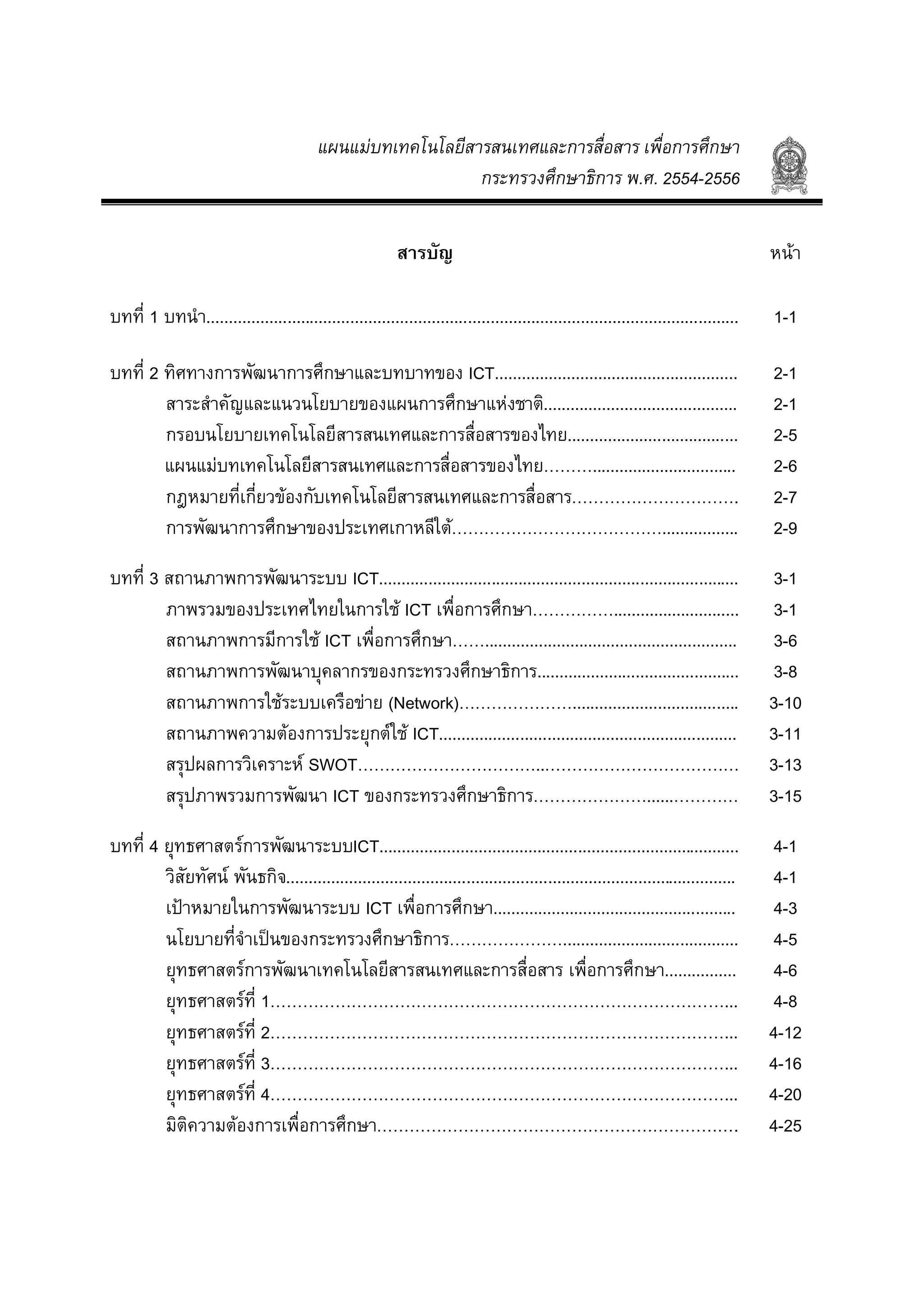 แผนแมบทเทคโนโลยีสารสนเทศและการสื่อสาร เพื่อการศึกษา
กระทรวงศึกษาธิการ พ.ศ. 2554-2556
สารบัญ หนา
บทที่ 1 บทนํา...................................................................................................................... 1-1
บทที่ 2 ทิศทางการพัฒนาการศึกษาและบทบาทของ ICT...................................................... 2-1
สาระสําคัญและแนวนโยบายของแผนการศึกษาแหงชาติ........................................... 2-1
กรอบนโยบายเทคโนโลยีสารสนเทศและการสื่อสารของไทย...................................... 2-5
แผนแมบทเทคโนโลยีสารสนเทศและการสื่อสารของไทย………................................ 2-6
กฎหมายที่เกี่ยวของกับเทคโนโลยีสารสนเทศและการสื่อสาร…………………………. 2-7
การพัฒนาการศึกษาของประเทศเกาหลีใต…………………………………................. 2-9
บทที่ 3 สถานภาพการพัฒนาระบบ ICT................................................................................ 3-1
ภาพรวมของประเทศไทยในการใช ICT เพื่อการศึกษา……………............................ 3-1
สถานภาพการมีการใช ICT เพื่อการศึกษา……........................................................ 3-6
สถานภาพการพัฒนาบุคลากรของกระทรวงศึกษาธิการ............................................. 3-8
สถานภาพการใชระบบเครือขาย (Network)…………………..................................... 3-10
สถานภาพความตองการประยุกตใช ICT.................................................................. 3-11
สรุปผลการวิเคราะห SWOT……………………………..……………………………… 3-13
สรุปภาพรวมการพัฒนา ICT ของกระทรวงศึกษาธิการ…………………......………… 3-15
บทที่ 4 ยุทธศาสตรการพัฒนาระบบICT................................................................................ 4-1
วิสัยทัศน พันธกิจ.................................................................................................... 4-1
เปาหมายในการพัฒนาระบบ ICT เพื่อการศึกษา...................................................... 4-3
นโยบายที่จําเปนของกระทรวงศึกษาธิการ…………………....................................... 4-5
ยุทธศาสตรการพัฒนาเทคโนโลยีสารสนเทศและการสื่อสาร เพื่อการศึกษา................ 4-6
ยุทธศาสตรที่ 1…………………………………………………………………………... 4-8
ยุทธศาสตรที่ 2…………………………………………………………………………... 4-12
ยุทธศาสตรที่ 3…………………………………………………………………………... 4-16
ยุทธศาสตรที่ 4…………………………………………………………………………... 4-20
มิติความตองการเพื่อการศึกษา…………………………………………………………. 4-25
 
