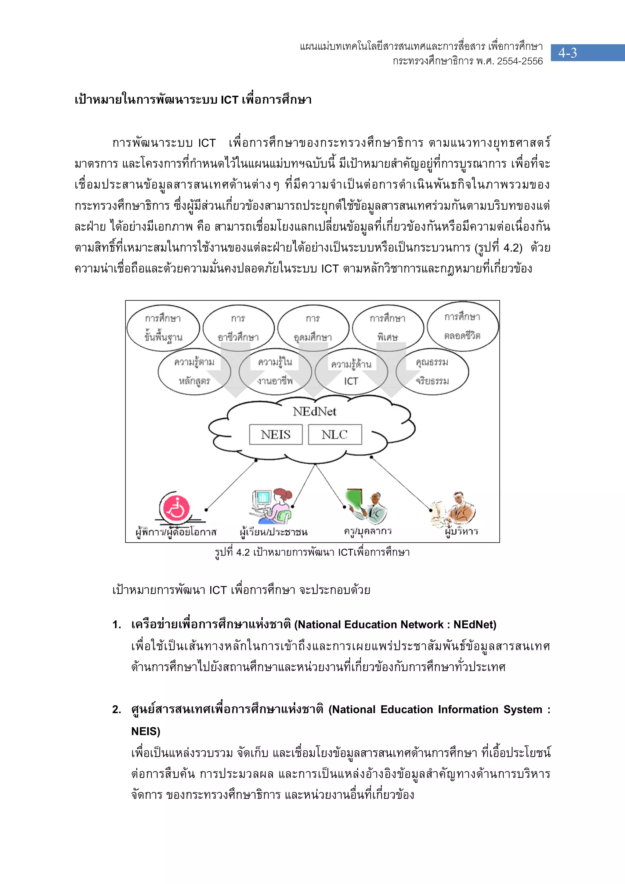 4-3
แผนแมบทเทคโนโลยีสารสนเทศและการสื่อสาร เพื่อการศึกษา
กระทรวงศึกษาธิการ พ.ศ. 2554-2556
เปาหมายในการพัฒนาระบบ ICT เพื่อการศึกษา
การพัฒนาระบบ ICT เพื่อการศึกษาของกระทรวงศึกษาธิการ ตามแนวทางยุทธศาสตร
มาตรการ และโครงการที่กําหนดไวในแผนแมบทฯฉบับนี้ มีเปาหมายสําคัญอยูที่การบูรณาการ เพื่อที่จะ
เชื่อมประสานขอมูลสารสนเทศดานตางๆ ที่มีความจําเปนตอการดําเนินพันธกิจในภาพรวมของ
กระทรวงศึกษาธิการ ซึ่งผูมีสวนเกี่ยวของสามารถประยุกตใชขอมูลสารสนเทศรวมกันตามบริบทของแต
ละฝาย ไดอยางมีเอกภาพ คือ สามารถเชื่อมโยงแลกเปลี่ยนขอมูลที่เกี่ยวของกันหรือมีความตอเนื่องกัน
ตามสิทธิ์ที่เหมาะสมในการใชงานของแตละฝายไดอยางเปนระบบหรือเปนกระบวนการ (รูปที่ 4.2) ดวย
ความนาเชื่อถือและดวยความมั่นคงปลอดภัยในระบบ ICT ตามหลักวิชาการและกฎหมายที่เกี่ยวของ
รูปที่ 4.2 เปาหมายการพัฒนา ICTเพื่อการศึกษา
เปาหมายการพัฒนา ICT เพื่อการศึกษา จะประกอบดวย
1. เครือขายเพื่อการศึกษาแหงชาติ (National Education Network : NEdNet)
เพื่อใชเปนเสนทางหลักในการเขาถึงและการเผยแพรประชาสัมพันธขอมูลสารสนเทศ
ดานการศึกษาไปยังสถานศึกษาและหนวยงานที่เกี่ยวของกับการศึกษาทั่วประเทศ
2. ศูนยสารสนเทศเพื่อการศึกษาแหงชาติ (National Education Information System :
NEIS)
เพื่อเปนแหลงรวบรวม จัดเก็บ และเชื่อมโยงขอมูลสารสนเทศดานการศึกษา ที่เอื้อประโยชน
ตอการสืบคน การประมวลผล และการเปนแหลงอางอิงขอมูลสําคัญทางดานการบริหาร
จัดการ ของกระทรวงศึกษาธิการ และหนวยงานอื่นที่เกี่ยวของ
 