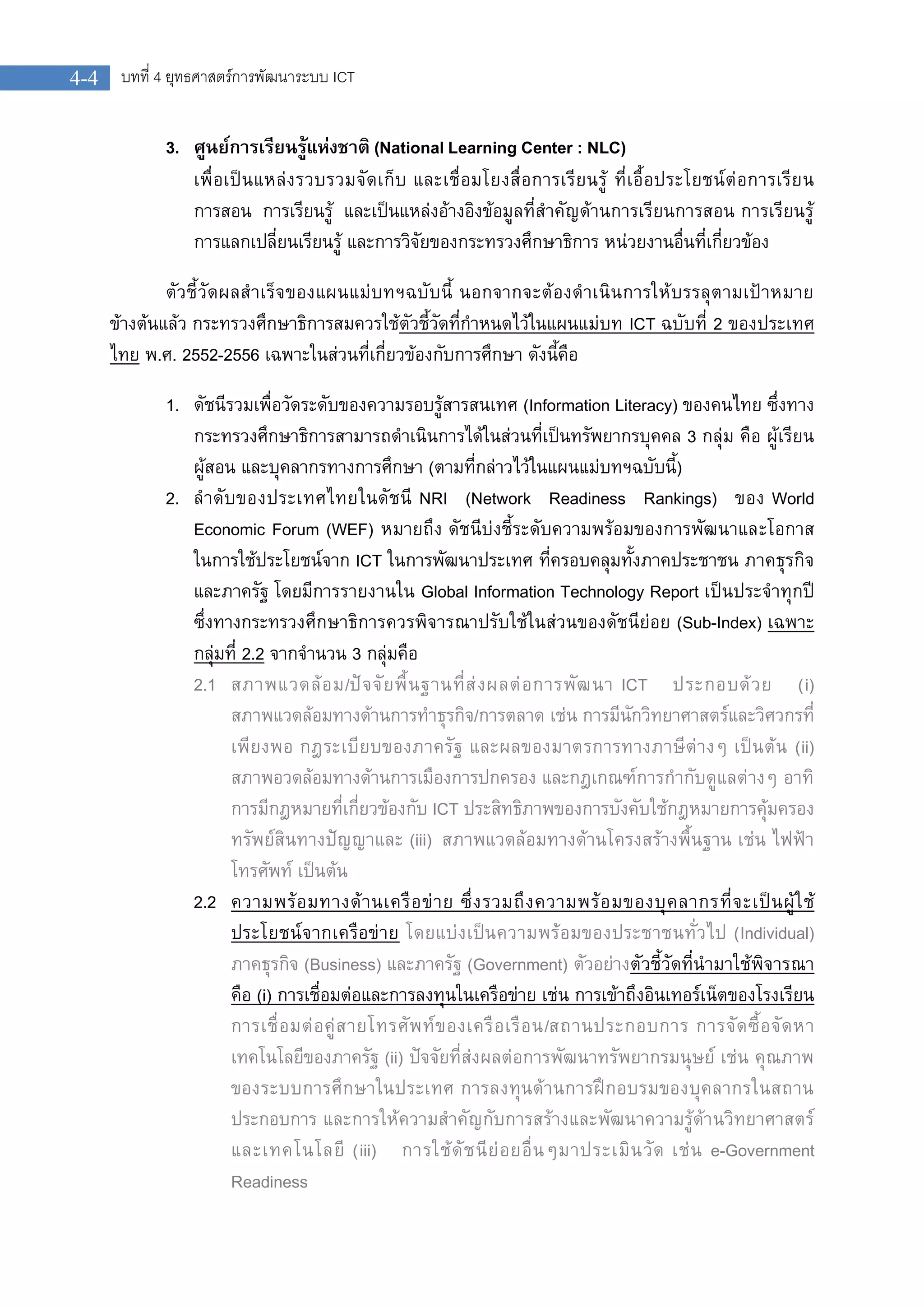 บทที่ 4 ยุทธศาสตรการพัฒนาระบบ ICT4-4
3. ศูนยการเรียนรูแหงชาติ (National Learning Center : NLC)
เพื่อเปนแหลงรวบรวมจัดเก็บ และเชื่อมโยงสื่อการเรียนรู ที่เอื้อประโยชนตอการเรียน
การสอน การเรียนรู และเปนแหลงอางอิงขอมูลที่สําคัญดานการเรียนการสอน การเรียนรู
การแลกเปลี่ยนเรียนรู และการวิจัยของกระทรวงศึกษาธิการ หนวยงานอื่นที่เกี่ยวของ
ตัวชี้วัดผลสําเร็จของแผนแมบทฯฉบับนี้ นอกจากจะตองดําเนินการใหบรรลุตามเปาหมาย
ขางตนแลว กระทรวงศึกษาธิการสมควรใชตัวชี้วัดที่กําหนดไวในแผนแมบท ICT ฉบับที่ 2 ของประเทศ
ไทย พ.ศ. 2552-2556 เฉพาะในสวนที่เกี่ยวของกับการศึกษา ดังนี้คือ
1. ดัชนีรวมเพื่อวัดระดับของความรอบรูสารสนเทศ (Information Literacy) ของคนไทย ซึ่งทาง
กระทรวงศึกษาธิการสามารถดําเนินการไดในสวนที่เปนทรัพยากรบุคคล 3 กลุม คือ ผูเรียน
ผูสอน และบุคลากรทางการศึกษา (ตามที่กลาวไวในแผนแมบทฯฉบับนี้)
2. ลําดับของประเทศไทยในดัชนี NRI (Network Readiness Rankings) ของ World
Economic Forum (WEF) หมายถึง ดัชนีบงชี้ระดับความพรอมของการพัฒนาและโอกาส
ในการใชประโยชนจาก ICT ในการพัฒนาประเทศ ที่ครอบคลุมทั้งภาคประชาชน ภาคธุรกิจ
และภาครัฐ โดยมีการรายงานใน Global Information Technology Report เปนประจําทุกป
ซึ่งทางกระทรวงศึกษาธิการควรพิจารณาปรับใชในสวนของดัชนียอย (Sub-Index) เฉพาะ
กลุมที่ 2.2 จากจํานวน 3 กลุมคือ
2.1 สภาพแวดลอม/ปจจัยพื้นฐานที่สงผลตอการพัฒนา ICT ประกอบดวย (i)
สภาพแวดลอมทางดานการทําธุรกิจ/การตลาด เชน การมีนักวิทยาศาสตรและวิศวกรที่
เพียงพอ กฎระเบียบของภาครัฐ และผลของมาตรการทางภาษีตางๆ เปนตน (ii)
สภาพอวดลอมทางดานการเมืองการปกครอง และกฎเกณฑการกํากับดูแลตางๆ อาทิ
การมีกฎหมายที่เกี่ยวของกับ ICT ประสิทธิภาพของการบังคับใชกฎหมายการคุมครอง
ทรัพยสินทางปญญาและ (iii) สภาพแวดลอมทางดานโครงสรางพื้นฐาน เชน ไฟฟา
โทรศัพท เปนตน
2.2 ความพรอมทางดานเครือขาย ซึ่งรวมถึงความพรอมของบุคลากรที่จะเปนผูใช
ประโยชนจากเครือขาย โดยแบงเปนความพรอมของประชาชนทั่วไป (Individual)
ภาคธุรกิจ (Business) และภาครัฐ (Government) ตัวอยางตัวชี้วัดที่นํามาใชพิจารณา
คือ (i) การเชื่อมตอและการลงทุนในเครือขาย เชน การเขาถึงอินเทอรเน็ตของโรงเรียน
การเชื่อมตอคูสายโทรศัพทของเครือเรือน/สถานประกอบการ การจัดซื้อจัดหา
เทคโนโลยีของภาครัฐ (ii) ปจจัยที่สงผลตอการพัฒนาทรัพยากรมนุษย เชน คุณภาพ
ของระบบการศึกษาในประเทศ การลงทุนดานการฝกอบรมของบุคลากรในสถาน
ประกอบการ และการใหความสําคัญกับการสรางและพัฒนาความรูดานวิทยาศาสตร
และเทคโนโลยี (iii) การใชดัชนียอยอื่นๆมาประเมินวัด เชน e-Government
Readiness
 
