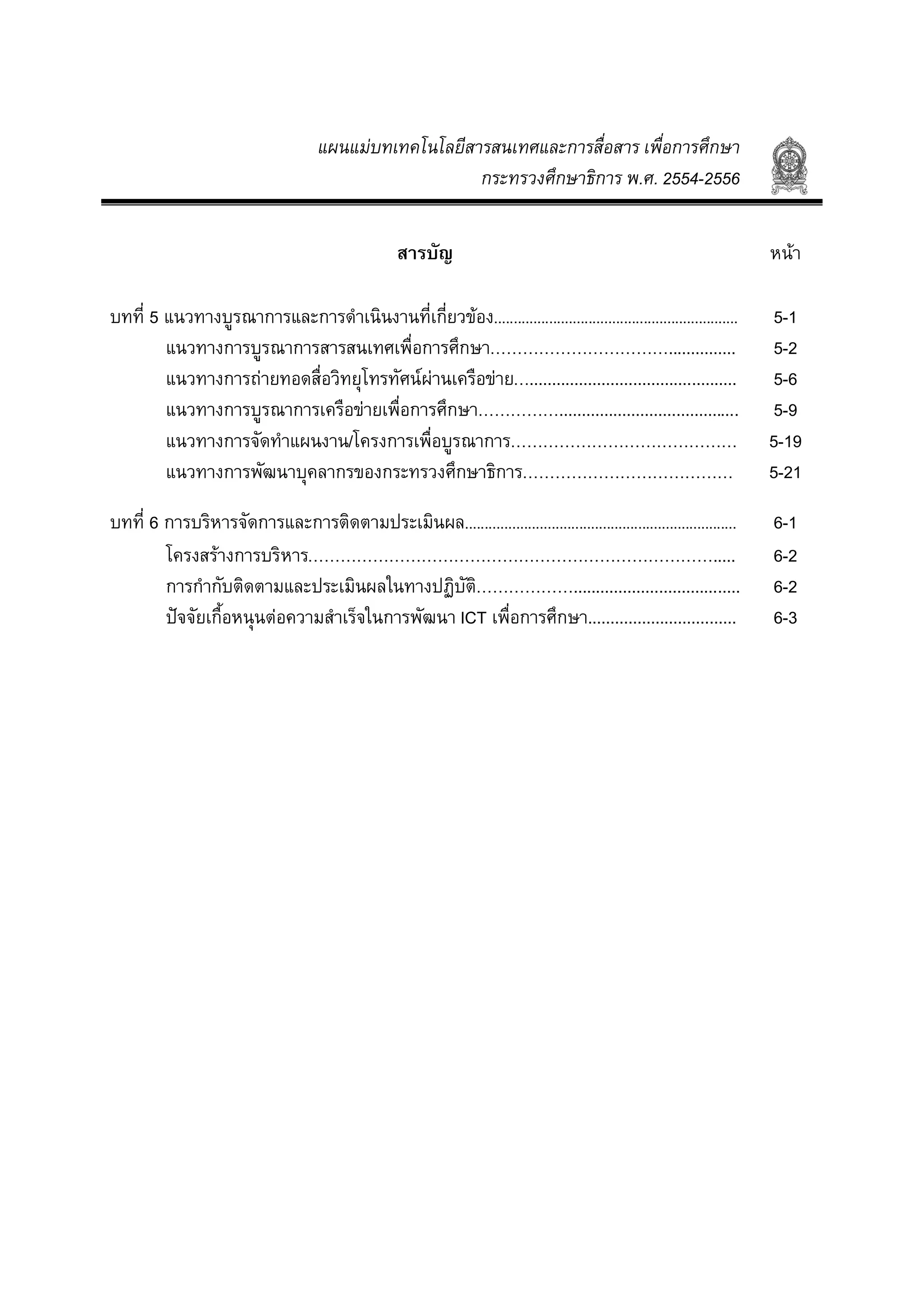 แผนแมบทเทคโนโลยีสารสนเทศและการสื่อสาร เพื่อการศึกษา
กระทรวงศึกษาธิการ พ.ศ. 2554-2556
สารบัญ หนา
บทที่ 5 แนวทางบูรณาการและการดําเนินงานที่เกี่ยวของ.............................................................. 5-1
แนวทางการบูรณาการสารสนเทศเพื่อการศึกษา……………………………............... 5-2
แนวทางการถายทอดสื่อวิทยุโทรทัศนผานเครือขาย….............................................. 5-6
แนวทางการบูรณาการเครือขายเพื่อการศึกษา……………........................................ 5-9
แนวทางการจัดทําแผนงาน/โครงการเพื่อบูรณาการ…………………………………… 5-19
แนวทางการพัฒนาบุคลากรของกระทรวงศึกษาธิการ………………………………… 5-21
บทที่ 6 การบริหารจัดการและการติดตามประเมินผล..................................................................... 6-1
โครงสรางการบริหาร…………………………………………………………………..... 6-2
การกํากับติดตามและประเมินผลในทางปฏิบัติ………………..................................... 6-2
ปจจัยเกื้อหนุนตอความสําเร็จในการพัฒนา ICT เพื่อการศึกษา................................. 6-3
 