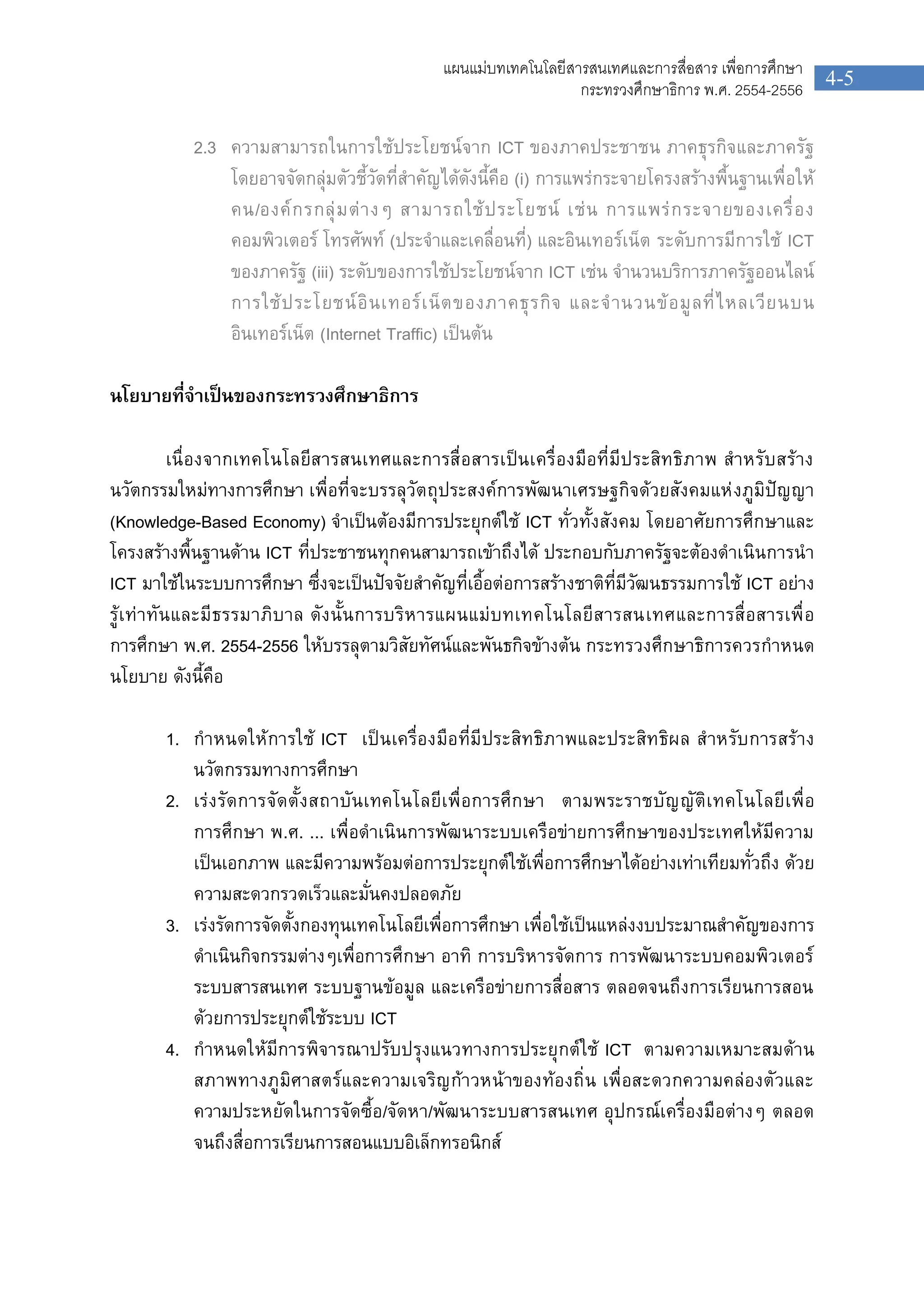 4-5
แผนแมบทเทคโนโลยีสารสนเทศและการสื่อสาร เพื่อการศึกษา
กระทรวงศึกษาธิการ พ.ศ. 2554-2556
2.3 ความสามารถในการใชประโยชนจาก ICT ของภาคประชาชน ภาคธุรกิจและภาครัฐ
โดยอาจจัดกลุมตัวชี้วัดที่สําคัญไดดังนี้คือ (i) การแพรกระจายโครงสรางพื้นฐานเพื่อให
คน/องคกรกลุมตางๆ สามารถใชประโยชน เชน การแพรกระจายของเครื่อง
คอมพิวเตอร โทรศัพท (ประจําและเคลื่อนที่) และอินเทอรเน็ต ระดับการมีการใช ICT
ของภาครัฐ (iii) ระดับของการใชประโยชนจาก ICT เชน จํานวนบริการภาครัฐออนไลน
การใชประโยชนอินเทอรเน็ตของภาคธุรกิจ และจํานวนขอมูลที่ไหลเวียนบน
อินเทอรเน็ต (Internet Traffic) เปนตน
นโยบายที่จําเปนของกระทรวงศึกษาธิการ
เนื่องจากเทคโนโลยีสารสนเทศและการสื่อสารเปนเครื่องมือที่มีประสิทธิภาพ สําหรับสราง
นวัตกรรมใหมทางการศึกษา เพื่อที่จะบรรลุวัตถุประสงคการพัฒนาเศรษฐกิจดวยสังคมแหงภูมิปญญา
(Knowledge-Based Economy) จําเปนตองมีการประยุกตใช ICT ทั่วทั้งสังคม โดยอาศัยการศึกษาและ
โครงสรางพื้นฐานดาน ICT ที่ประชาชนทุกคนสามารถเขาถึงได ประกอบกับภาครัฐจะตองดําเนินการนํา
ICT มาใชในระบบการศึกษา ซึ่งจะเปนปจจัยสําคัญที่เอื้อตอการสรางชาติที่มีวัฒนธรรมการใช ICT อยาง
รูเทาทันและมีธรรมาภิบาล ดังนั้นการบริหารแผนแมบทเทคโนโลยีสารสนเทศและการสื่อสารเพื่อ
การศึกษา พ.ศ. 2554-2556 ใหบรรลุตามวิสัยทัศนและพันธกิจขางตน กระทรวงศึกษาธิการควรกําหนด
นโยบาย ดังนี้คือ
1. กําหนดใหการใช ICT เปนเครื่องมือที่มีประสิทธิภาพและประสิทธิผล สําหรับการสราง
นวัตกรรมทางการศึกษา
2. เรงรัดการจัดตั้งสถาบันเทคโนโลยีเพื่อการศึกษา ตามพระราชบัญญัติเทคโนโลยีเพื่อ
การศึกษา พ.ศ. ... เพื่อดําเนินการพัฒนาระบบเครือขายการศึกษาของประเทศใหมีความ
เปนเอกภาพ และมีความพรอมตอการประยุกตใชเพื่อการศึกษาไดอยางเทาเทียมทั่วถึง ดวย
ความสะดวกรวดเร็วและมั่นคงปลอดภัย
3. เรงรัดการจัดตั้งกองทุนเทคโนโลยีเพื่อการศึกษา เพื่อใชเปนแหลงงบประมาณสําคัญของการ
ดําเนินกิจกรรมตางๆเพื่อการศึกษา อาทิ การบริหารจัดการ การพัฒนาระบบคอมพิวเตอร
ระบบสารสนเทศ ระบบฐานขอมูล และเครือขายการสื่อสาร ตลอดจนถึงการเรียนการสอน
ดวยการประยุกตใชระบบ ICT
4. กําหนดใหมีการพิจารณาปรับปรุงแนวทางการประยุกตใช ICT ตามความเหมาะสมดาน
สภาพทางภูมิศาสตรและความเจริญกาวหนาของทองถิ่น เพื่อสะดวกความคลองตัวและ
ความประหยัดในการจัดซื้อ/จัดหา/พัฒนาระบบสารสนเทศ อุปกรณเครื่องมือตางๆ ตลอด
จนถึงสื่อการเรียนการสอนแบบอิเล็กทรอนิกส
 