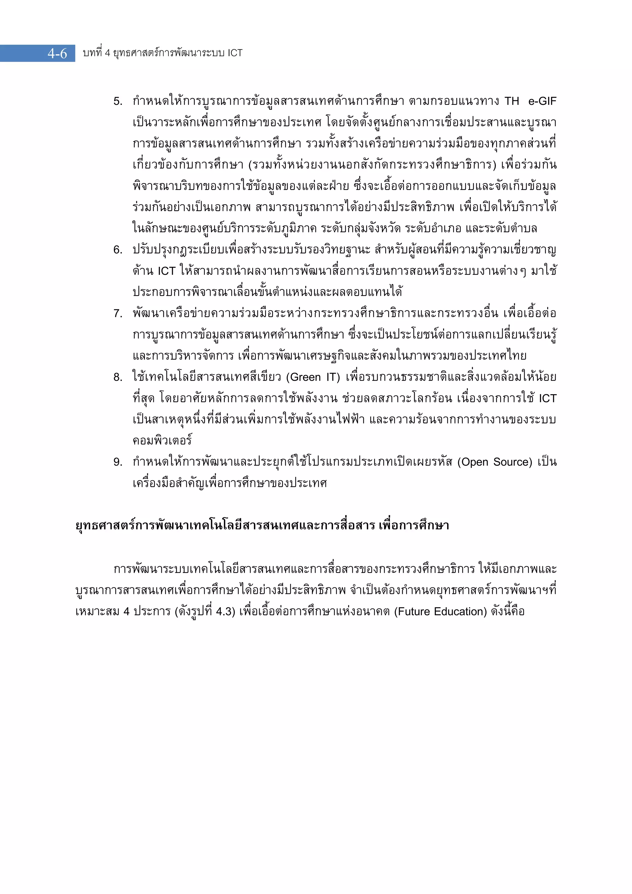 บทที่ 4 ยุทธศาสตรการพัฒนาระบบ ICT4-6
5. กําหนดใหการบูรณาการขอมูลสารสนเทศดานการศึกษา ตามกรอบแนวทาง TH e-GIF
เปนวาระหลักเพื่อการศึกษาของประเทศ โดยจัดตั้งศูนยกลางการเชื่อมประสานและบูรณา
การขอมูลสารสนเทศดานการศึกษา รวมทั้งสรางเครือขายความรวมมือของทุกภาคสวนที่
เกี่ยวของกับการศึกษา (รวมทั้งหนวยงานนอกสังกัดกระทรวงศึกษาธิการ) เพื่อรวมกัน
พิจารณาบริบทของการใชขอมูลของแตละฝาย ซึ่งจะเอื้อตอการออกแบบและจัดเก็บขอมูล
รวมกันอยางเปนเอกภาพ สามารถบูรณาการไดอยางมีประสิทธิภาพ เพื่อเปดใหบริการได
ในลักษณะของศูนยบริการระดับภูมิภาค ระดับกลุมจังหวัด ระดับอําเภอ และระดับตําบล
6. ปรับปรุงกฎระเบียบเพื่อสรางระบบรับรองวิทยฐานะ สําหรับผูสอนที่มีความรูความเชี่ยวชาญ
ดาน ICT ใหสามารถนําผลงานการพัฒนาสื่อการเรียนการสอนหรือระบบงานตางๆ มาใช
ประกอบการพิจารณาเลื่อนขั้นตําแหนงและผลตอบแทนได
7. พัฒนาเครือขายความรวมมือระหวางกระทรวงศึกษาธิการและกระทรวงอื่น เพื่อเอื้อตอ
การบูรณาการขอมูลสารสนเทศดานการศึกษา ซึ่งจะเปนประโยชนตอการแลกเปลี่ยนเรียนรู
และการบริหารจัดการ เพื่อการพัฒนาเศรษฐกิจและสังคมในภาพรวมของประเทศไทย
8. ใชเทคโนโลยีสารสนเทศสีเขียว (Green IT) เพื่อรบกวนธรรมชาติและสิ่งแวดลอมใหนอย
ที่สุด โดยอาศัยหลักการลดการใชพลังงาน ชวยลดสภาวะโลกรอน เนื่องจากการใช ICT
เปนสาเหตุหนึ่งที่มีสวนเพิ่มการใชพลังงานไฟฟา และความรอนจากการทํางานของระบบ
คอมพิวเตอร
9. กําหนดใหการพัฒนาและประยุกตใชโปรแกรมประเภทเปดเผยรหัส (Open Source) เปน
เครื่องมือสําคัญเพื่อการศึกษาของประเทศ
ยุทธศาสตรการพัฒนาเทคโนโลยีสารสนเทศและการสื่อสาร เพื่อการศึกษา
การพัฒนาระบบเทคโนโลยีสารสนเทศและการสื่อสารของกระทรวงศึกษาธิการ ใหมีเอกภาพและ
บูรณาการสารสนเทศเพื่อการศึกษาไดอยางมีประสิทธิภาพ จําเปนตองกําหนดยุทธศาสตรการพัฒนาฯที่
เหมาะสม 4 ประการ (ดังรูปที่ 4.3) เพื่อเอื้อตอการศึกษาแหงอนาคต (Future Education) ดังนี้คือ
 