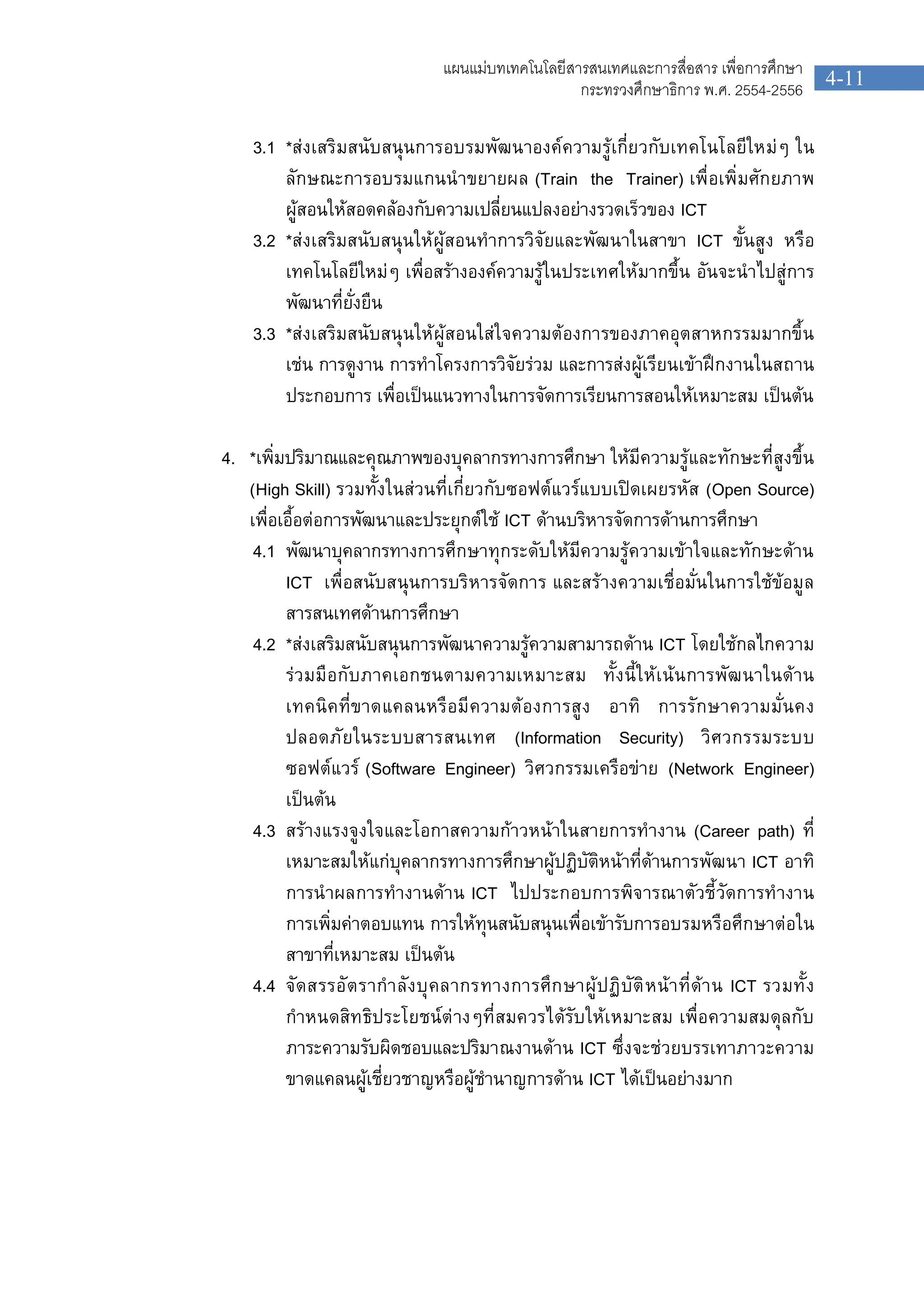 4-11
แผนแมบทเทคโนโลยีสารสนเทศและการสื่อสาร เพื่อการศึกษา
กระทรวงศึกษาธิการ พ.ศ. 2554-2556
3.1 *สงเสริมสนับสนุนการอบรมพัฒนาองคความรูเกี่ยวกับเทคโนโลยีใหมๆ ใน
ลักษณะการอบรมแกนนําขยายผล (Train the Trainer) เพื่อเพิ่มศักยภาพ
ผูสอนใหสอดคลองกับความเปลี่ยนแปลงอยางรวดเร็วของ ICT
3.2 *สงเสริมสนับสนุนใหผูสอนทําการวิจัยและพัฒนาในสาขา ICT ขั้นสูง หรือ
เทคโนโลยีใหมๆ เพื่อสรางองคความรูในประเทศใหมากขึ้น อันจะนําไปสูการ
พัฒนาที่ยั่งยืน
3.3 *สงเสริมสนับสนุนใหผูสอนใสใจความตองการของภาคอุตสาหกรรมมากขึ้น
เชน การดูงาน การทําโครงการวิจัยรวม และการสงผูเรียนเขาฝกงานในสถาน
ประกอบการ เพื่อเปนแนวทางในการจัดการเรียนการสอนใหเหมาะสม เปนตน
4. *เพิ่มปริมาณและคุณภาพของบุคลากรทางการศึกษา ใหมีความรูและทักษะที่สูงขึ้น
(High Skill) รวมทั้งในสวนที่เกี่ยวกับซอฟตแวรแบบเปดเผยรหัส (Open Source)
เพื่อเอื้อตอการพัฒนาและประยุกตใช ICT ดานบริหารจัดการดานการศึกษา
4.1 พัฒนาบุคลากรทางการศึกษาทุกระดับใหมีความรูความเขาใจและทักษะดาน
ICT เพื่อสนับสนุนการบริหารจัดการ และสรางความเชื่อมั่นในการใชขอมูล
สารสนเทศดานการศึกษา
4.2 *สงเสริมสนับสนุนการพัฒนาความรูความสามารถดาน ICT โดยใชกลไกความ
รวมมือกับภาคเอกชนตามความเหมาะสม ทั้งนี้ใหเนนการพัฒนาในดาน
เทคนิคที่ขาดแคลนหรือมีความตองการสูง อาทิ การรักษาความมั่นคง
ปลอดภัยในระบบสารสนเทศ (Information Security) วิศวกรรมระบบ
ซอฟตแวร (Software Engineer) วิศวกรรมเครือขาย (Network Engineer)
เปนตน
4.3 สรางแรงจูงใจและโอกาสความกาวหนาในสายการทํางาน (Career path) ที่
เหมาะสมใหแกบุคลากรทางการศึกษาผูปฏิบัติหนาที่ดานการพัฒนา ICT อาทิ
การนําผลการทํางานดาน ICT ไปประกอบการพิจารณาตัวชี้วัดการทํางาน
การเพิ่มคาตอบแทน การใหทุนสนับสนุนเพื่อเขารับการอบรมหรือศึกษาตอใน
สาขาที่เหมาะสม เปนตน
4.4 จัดสรรอัตรากําลังบุคลากรทางการศึกษาผูปฏิบัติหนาที่ดาน ICT รวมทั้ง
กําหนดสิทธิประโยชนตางๆที่สมควรไดรับใหเหมาะสม เพื่อความสมดุลกับ
ภาระความรับผิดชอบและปริมาณงานดาน ICT ซึ่งจะชวยบรรเทาภาวะความ
ขาดแคลนผูเชี่ยวชาญหรือผูชํานาญการดาน ICT ไดเปนอยางมาก
 