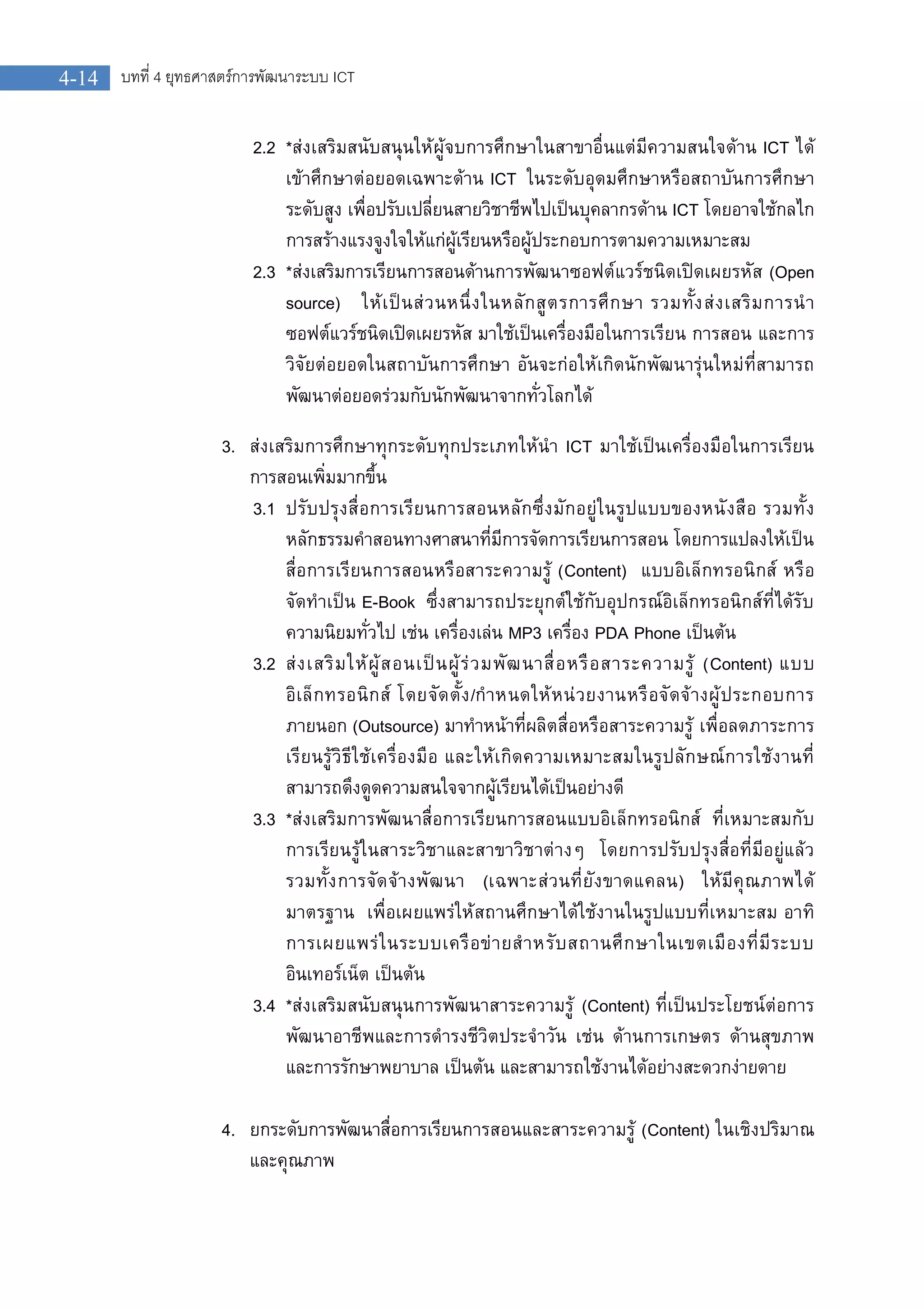 บทที่ 4 ยุทธศาสตรการพัฒนาระบบ ICT4-14
2.2 *สงเสริมสนับสนุนใหผูจบการศึกษาในสาขาอื่นแตมีความสนใจดาน ICT ได
เขาศึกษาตอยอดเฉพาะดาน ICT ในระดับอุดมศึกษาหรือสถาบันการศึกษา
ระดับสูง เพื่อปรับเปลี่ยนสายวิชาชีพไปเปนบุคลากรดาน ICT โดยอาจใชกลไก
การสรางแรงจูงใจใหแกผูเรียนหรือผูประกอบการตามความเหมาะสม
2.3 *สงเสริมการเรียนการสอนดานการพัฒนาซอฟตแวรชนิดเปดเผยรหัส (Open
source) ใหเปนสวนหนึ่งในหลักสูตรการศึกษา รวมทั้งสงเสริมการนํา
ซอฟตแวรชนิดเปดเผยรหัส มาใชเปนเครื่องมือในการเรียน การสอน และการ
วิจัยตอยอดในสถาบันการศึกษา อันจะกอใหเกิดนักพัฒนารุนใหมที่สามารถ
พัฒนาตอยอดรวมกับนักพัฒนาจากทั่วโลกได
3. สงเสริมการศึกษาทุกระดับทุกประเภทใหนํา ICT มาใชเปนเครื่องมือในการเรียน
การสอนเพิ่มมากขึ้น
3.1 ปรับปรุงสื่อการเรียนการสอนหลักซึ่งมักอยูในรูปแบบของหนังสือ รวมทั้ง
หลักธรรมคําสอนทางศาสนาที่มีการจัดการเรียนการสอน โดยการแปลงใหเปน
สื่อการเรียนการสอนหรือสาระความรู (Content) แบบอิเล็กทรอนิกส หรือ
จัดทําเปน E-Book ซึ่งสามารถประยุกตใชกับอุปกรณอิเล็กทรอนิกสที่ไดรับ
ความนิยมทั่วไป เชน เครื่องเลน MP3 เครื่อง PDA Phone เปนตน
3.2 สงเสริมใหผูสอนเปนผูรวมพัฒนาสื่อหรือสาระความรู (Content) แบบ
อิเล็กทรอนิกส โดยจัดตั้ง/กําหนดใหหนวยงานหรือจัดจางผูประกอบการ
ภายนอก (Outsource) มาทําหนาที่ผลิตสื่อหรือสาระความรู เพื่อลดภาระการ
เรียนรูวิธีใชเครื่องมือ และใหเกิดความเหมาะสมในรูปลักษณการใชงานที่
สามารถดึงดูดความสนใจจากผูเรียนไดเปนอยางดี
3.3 *สงเสริมการพัฒนาสื่อการเรียนการสอนแบบอิเล็กทรอนิกส ที่เหมาะสมกับ
การเรียนรูในสาระวิชาและสาขาวิชาตางๆ โดยการปรับปรุงสื่อที่มีอยูแลว
รวมทั้งการจัดจางพัฒนา (เฉพาะสวนที่ยังขาดแคลน) ใหมีคุณภาพได
มาตรฐาน เพื่อเผยแพรใหสถานศึกษาไดใชงานในรูปแบบที่เหมาะสม อาทิ
การเผยแพรในระบบเครือขายสําหรับสถานศึกษาในเขตเมืองที่มีระบบ
อินเทอรเน็ต เปนตน
3.4 *สงเสริมสนับสนุนการพัฒนาสาระความรู (Content) ที่เปนประโยชนตอการ
พัฒนาอาชีพและการดํารงชีวิตประจําวัน เชน ดานการเกษตร ดานสุขภาพ
และการรักษาพยาบาล เปนตน และสามารถใชงานไดอยางสะดวกงายดาย
4. ยกระดับการพัฒนาสื่อการเรียนการสอนและสาระความรู (Content) ในเชิงปริมาณ
และคุณภาพ
 
