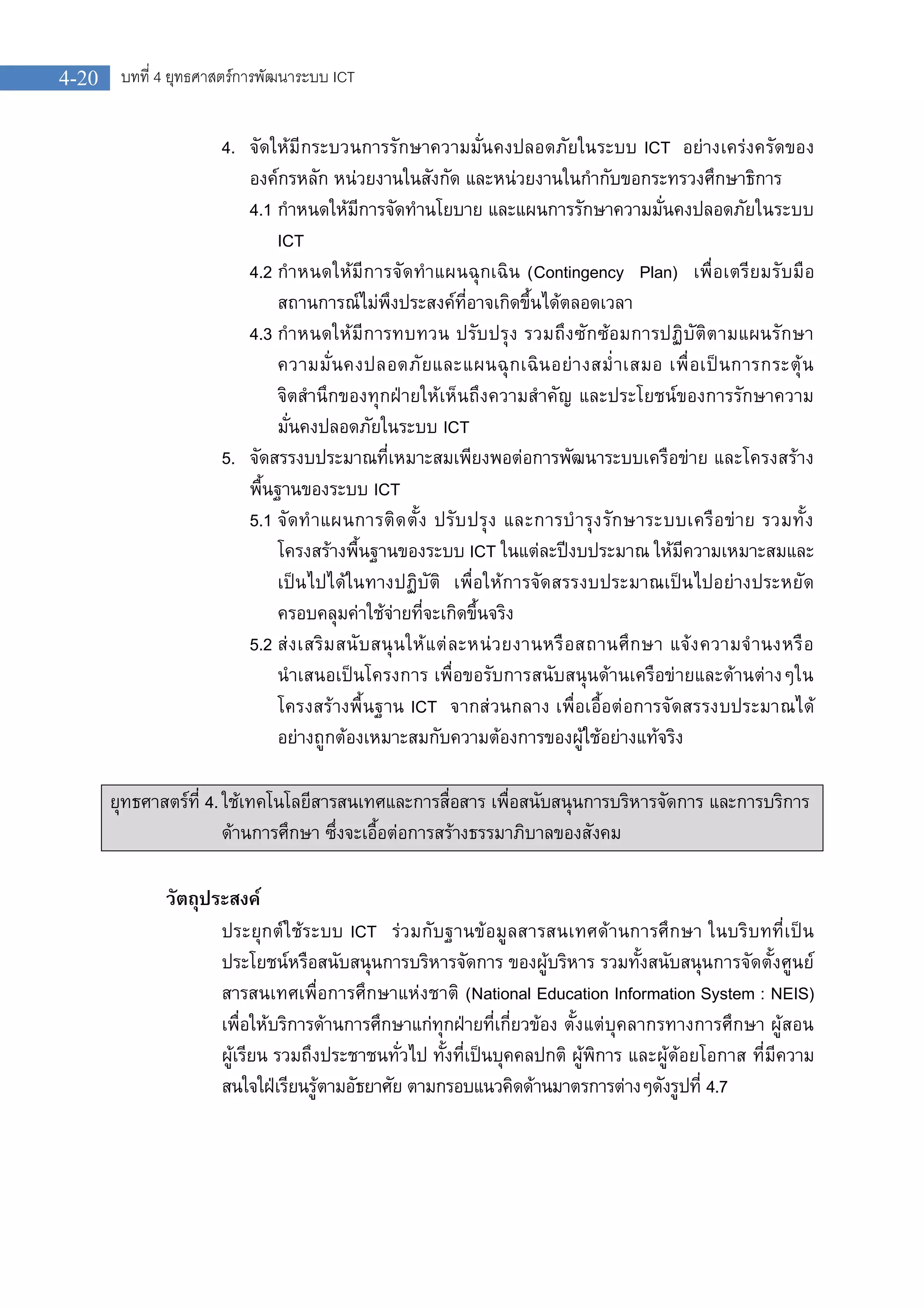 บทที่ 4 ยุทธศาสตรการพัฒนาระบบ ICT4-20
4. จัดใหมีกระบวนการรักษาความมั่นคงปลอดภัยในระบบ ICT อยางเครงครัดของ
องคกรหลัก หนวยงานในสังกัด และหนวยงานในกํากับขอกระทรวงศึกษาธิการ
4.1 กําหนดใหมีการจัดทํานโยบาย และแผนการรักษาความมั่นคงปลอดภัยในระบบ
ICT
4.2 กําหนดใหมีการจัดทําแผนฉุกเฉิน (Contingency Plan) เพื่อเตรียมรับมือ
สถานการณไมพึงประสงคที่อาจเกิดขึ้นไดตลอดเวลา
4.3 กําหนดใหมีการทบทวน ปรับปรุง รวมถึงซักซอมการปฏิบัติตามแผนรักษา
ความมั่นคงปลอดภัยและแผนฉุกเฉินอยางสม่ําเสมอ เพื่อเปนการกระตุน
จิตสํานึกของทุกฝายใหเห็นถึงความสําคัญ และประโยชนของการรักษาความ
มั่นคงปลอดภัยในระบบ ICT
5. จัดสรรงบประมาณที่เหมาะสมเพียงพอตอการพัฒนาระบบเครือขาย และโครงสราง
พื้นฐานของระบบ ICT
5.1 จัดทําแผนการติดตั้ง ปรับปรุง และการบํารุงรักษาระบบเครือขาย รวมทั้ง
โครงสรางพื้นฐานของระบบ ICT ในแตละปงบประมาณ ใหมีความเหมาะสมและ
เปนไปไดในทางปฏิบัติ เพื่อใหการจัดสรรงบประมาณเปนไปอยางประหยัด
ครอบคลุมคาใชจายที่จะเกิดขึ้นจริง
5.2 สงเสริมสนับสนุนใหแตละหนวยงานหรือสถานศึกษา แจงความจํานงหรือ
นําเสนอเปนโครงการ เพื่อขอรับการสนับสนุนดานเครือขายและดานตางๆใน
โครงสรางพื้นฐาน ICT จากสวนกลาง เพื่อเอื้อตอการจัดสรรงบประมาณได
อยางถูกตองเหมาะสมกับความตองการของผูใชอยางแทจริง
ยุทธศาสตรที่ 4.ใชเทคโนโลยีสารสนเทศและการสื่อสาร เพื่อสนับสนุนการบริหารจัดการ และการบริการ
ดานการศึกษา ซึ่งจะเอื้อตอการสรางธรรมาภิบาลของสังคม
วัตถุประสงค
ประยุกตใชระบบ ICT รวมกับฐานขอมูลสารสนเทศดานการศึกษา ในบริบทที่เปน
ประโยชนหรือสนับสนุนการบริหารจัดการ ของผูบริหาร รวมทั้งสนับสนุนการจัดตั้งศูนย
สารสนเทศเพื่อการศึกษาแหงชาติ (National Education Information System : NEIS)
เพื่อใหบริการดานการศึกษาแกทุกฝายที่เกี่ยวของ ตั้งแตบุคลากรทางการศึกษา ผูสอน
ผูเรียน รวมถึงประชาชนทั่วไป ทั้งที่เปนบุคคลปกติ ผูพิการ และผูดอยโอกาส ที่มีความ
สนใจใฝเรียนรูตามอัธยาศัย ตามกรอบแนวคิดดานมาตรการตางๆดังรูปที่ 4.7
 