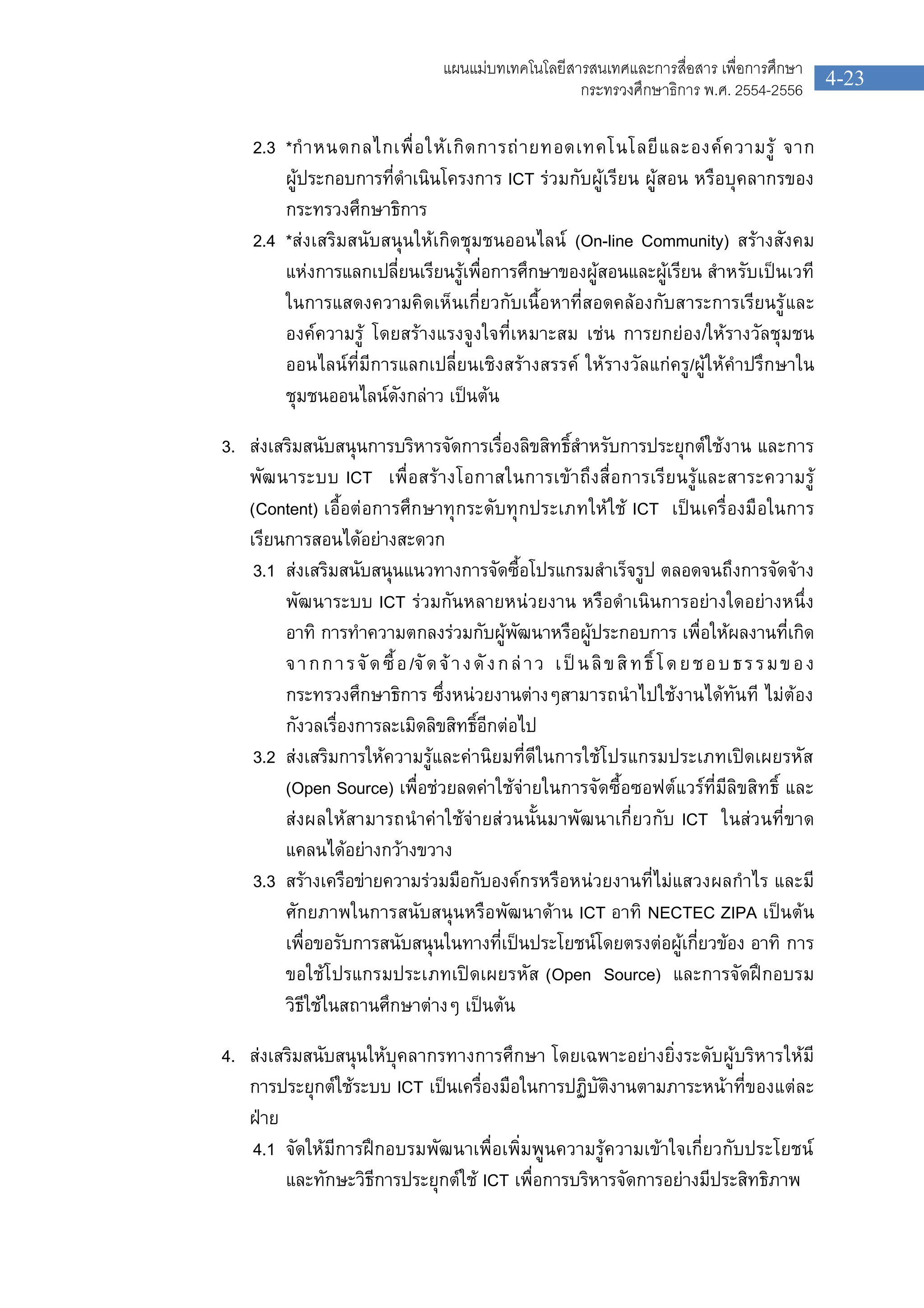 4-23
แผนแมบทเทคโนโลยีสารสนเทศและการสื่อสาร เพื่อการศึกษา
กระทรวงศึกษาธิการ พ.ศ. 2554-2556
2.3 *กําหนดกลไกเพื่อใหเกิดการถายทอดเทคโนโลยีและองคความรู จาก
ผูประกอบการที่ดําเนินโครงการ ICT รวมกับผูเรียน ผูสอน หรือบุคลากรของ
กระทรวงศึกษาธิการ
2.4 *สงเสริมสนับสนุนใหเกิดชุมชนออนไลน (On-line Community) สรางสังคม
แหงการแลกเปลี่ยนเรียนรูเพื่อการศึกษาของผูสอนและผูเรียน สําหรับเปนเวที
ในการแสดงความคิดเห็นเกี่ยวกับเนื้อหาที่สอดคลองกับสาระการเรียนรูและ
องคความรู โดยสรางแรงจูงใจที่เหมาะสม เชน การยกยอง/ใหรางวัลชุมชน
ออนไลนที่มีการแลกเปลี่ยนเชิงสรางสรรค ใหรางวัลแกครู/ผูใหคําปรึกษาใน
ชุมชนออนไลนดังกลาว เปนตน
3. สงเสริมสนับสนุนการบริหารจัดการเรื่องลิขสิทธิ์สําหรับการประยุกตใชงาน และการ
พัฒนาระบบ ICT เพื่อสรางโอกาสในการเขาถึงสื่อการเรียนรูและสาระความรู
(Content) เอื้อตอการศึกษาทุกระดับทุกประเภทใหใช ICT เปนเครื่องมือในการ
เรียนการสอนไดอยางสะดวก
3.1 สงเสริมสนับสนุนแนวทางการจัดซื้อโปรแกรมสําเร็จรูป ตลอดจนถึงการจัดจาง
พัฒนาระบบ ICT รวมกันหลายหนวยงาน หรือดําเนินการอยางใดอยางหนึ่ง
อาทิ การทําความตกลงรวมกับผูพัฒนาหรือผูประกอบการ เพื่อใหผลงานที่เกิด
จากการจัดซื้อ/จัดจางดังกลาว เปนลิขสิทธิ์โดยชอบธรรมของ
กระทรวงศึกษาธิการ ซึ่งหนวยงานตางๆสามารถนําไปใชงานไดทันที ไมตอง
กังวลเรื่องการละเมิดลิขสิทธิ์อีกตอไป
3.2 สงเสริมการใหความรูและคานิยมที่ดีในการใชโปรแกรมประเภทเปดเผยรหัส
(Open Source) เพื่อชวยลดคาใชจายในการจัดซื้อซอฟตแวรที่มีลิขสิทธิ์ และ
สงผลใหสามารถนําคาใชจายสวนนั้นมาพัฒนาเกี่ยวกับ ICT ในสวนที่ขาด
แคลนไดอยางกวางขวาง
3.3 สรางเครือขายความรวมมือกับองคกรหรือหนวยงานที่ไมแสวงผลกําไร และมี
ศักยภาพในการสนับสนุนหรือพัฒนาดาน ICT อาทิ NECTEC ZIPA เปนตน
เพื่อขอรับการสนับสนุนในทางที่เปนประโยชนโดยตรงตอผูเกี่ยวของ อาทิ การ
ขอใชโปรแกรมประเภทเปดเผยรหัส (Open Source) และการจัดฝกอบรม
วิธีใชในสถานศึกษาตางๆ เปนตน
4. สงเสริมสนับสนุนใหบุคลากรทางการศึกษา โดยเฉพาะอยางยิ่งระดับผูบริหารใหมี
การประยุกตใชระบบ ICT เปนเครื่องมือในการปฏิบัติงานตามภาระหนาที่ของแตละ
ฝาย
4.1 จัดใหมีการฝกอบรมพัฒนาเพื่อเพิ่มพูนความรูความเขาใจเกี่ยวกับประโยชน
และทักษะวิธีการประยุกตใช ICT เพื่อการบริหารจัดการอยางมีประสิทธิภาพ
 