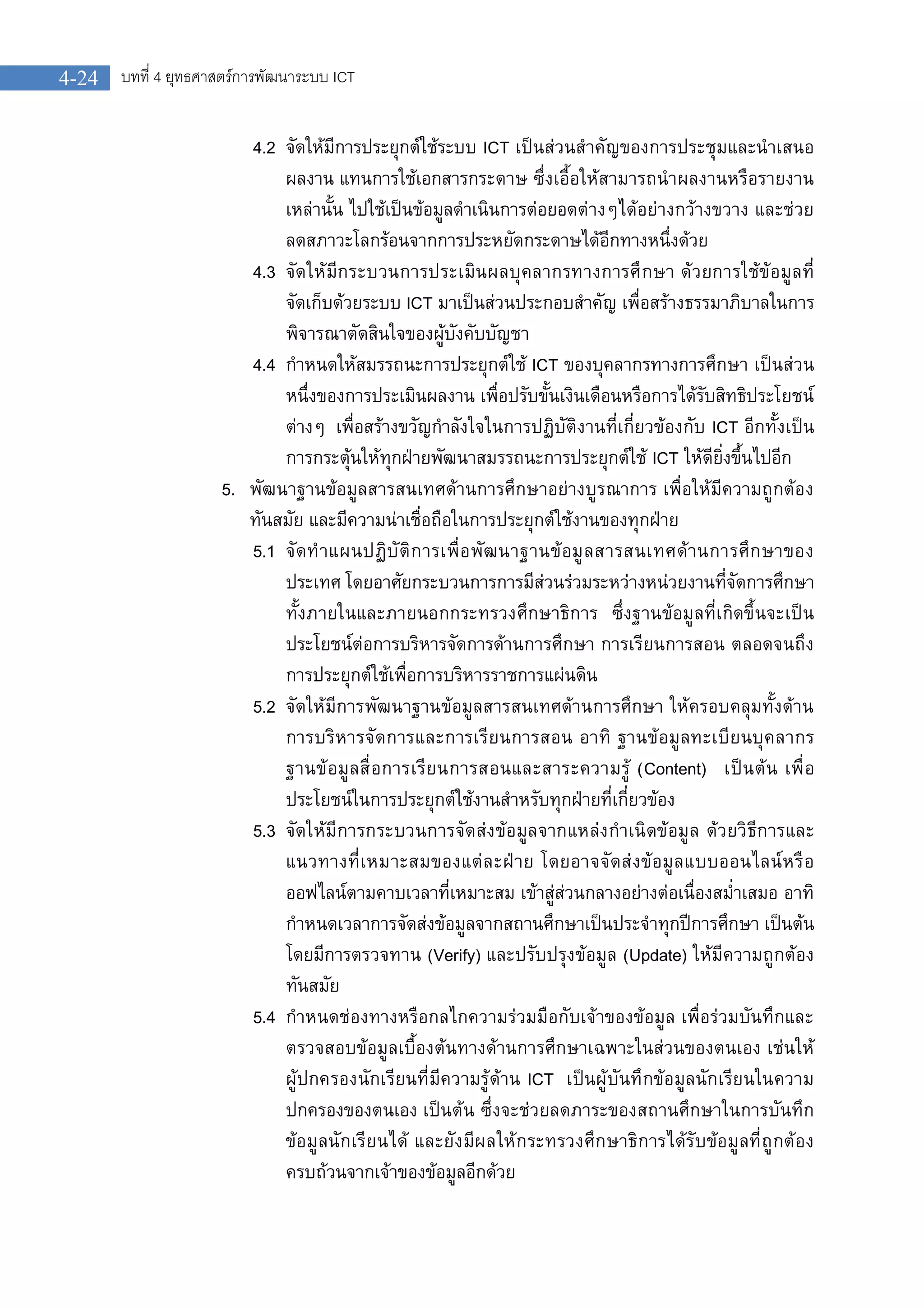 บทที่ 4 ยุทธศาสตรการพัฒนาระบบ ICT4-24
4.2 จัดใหมีการประยุกตใชระบบ ICT เปนสวนสําคัญของการประชุมและนําเสนอ
ผลงาน แทนการใชเอกสารกระดาษ ซึ่งเอื้อใหสามารถนําผลงานหรือรายงาน
เหลานั้น ไปใชเปนขอมูลดําเนินการตอยอดตางๆไดอยางกวางขวาง และชวย
ลดสภาวะโลกรอนจากการประหยัดกระดาษไดอีกทางหนึ่งดวย
4.3 จัดใหมีกระบวนการประเมินผลบุคลากรทางการศึกษา ดวยการใชขอมูลที่
จัดเก็บดวยระบบ ICT มาเปนสวนประกอบสําคัญ เพื่อสรางธรรมาภิบาลในการ
พิจารณาตัดสินใจของผูบังคับบัญชา
4.4 กําหนดใหสมรรถนะการประยุกตใช ICT ของบุคลากรทางการศึกษา เปนสวน
หนึ่งของการประเมินผลงาน เพื่อปรับขั้นเงินเดือนหรือการไดรับสิทธิประโยชน
ตางๆ เพื่อสรางขวัญกําลังใจในการปฏิบัติงานที่เกี่ยวของกับ ICT อีกทั้งเปน
การกระตุนใหทุกฝายพัฒนาสมรรถนะการประยุกตใช ICT ใหดียิ่งขึ้นไปอีก
5. พัฒนาฐานขอมูลสารสนเทศดานการศึกษาอยางบูรณาการ เพื่อใหมีความถูกตอง
ทันสมัย และมีความนาเชื่อถือในการประยุกตใชงานของทุกฝาย
5.1 จัดทําแผนปฏิบัติการเพื่อพัฒนาฐานขอมูลสารสนเทศดานการศึกษาของ
ประเทศ โดยอาศัยกระบวนการการมีสวนรวมระหวางหนวยงานที่จัดการศึกษา
ทั้งภายในและภายนอกกระทรวงศึกษาธิการ ซึ่งฐานขอมูลที่เกิดขึ้นจะเปน
ประโยชนตอการบริหารจัดการดานการศึกษา การเรียนการสอน ตลอดจนถึง
การประยุกตใชเพื่อการบริหารราชการแผนดิน
5.2 จัดใหมีการพัฒนาฐานขอมูลสารสนเทศดานการศึกษา ใหครอบคลุมทั้งดาน
การบริหารจัดการและการเรียนการสอน อาทิ ฐานขอมูลทะเบียนบุคลากร
ฐานขอมูลสื่อการเรียนการสอนและสาระความรู (Content) เปนตน เพื่อ
ประโยชนในการประยุกตใชงานสําหรับทุกฝายที่เกี่ยวของ
5.3 จัดใหมีการกระบวนการจัดสงขอมูลจากแหลงกําเนิดขอมูล ดวยวิธีการและ
แนวทางที่เหมาะสมของแตละฝาย โดยอาจจัดสงขอมูลแบบออนไลนหรือ
ออฟไลนตามคาบเวลาที่เหมาะสม เขาสูสวนกลางอยางตอเนื่องสม่ําเสมอ อาทิ
กําหนดเวลาการจัดสงขอมูลจากสถานศึกษาเปนประจําทุกปการศึกษา เปนตน
โดยมีการตรวจทาน (Verify) และปรับปรุงขอมูล (Update) ใหมีความถูกตอง
ทันสมัย
5.4 กําหนดชองทางหรือกลไกความรวมมือกับเจาของขอมูล เพื่อรวมบันทึกและ
ตรวจสอบขอมูลเบื้องตนทางดานการศึกษาเฉพาะในสวนของตนเอง เชนให
ผูปกครองนักเรียนที่มีความรูดาน ICT เปนผูบันทึกขอมูลนักเรียนในความ
ปกครองของตนเอง เปนตน ซึ่งจะชวยลดภาระของสถานศึกษาในการบันทึก
ขอมูลนักเรียนได และยังมีผลใหกระทรวงศึกษาธิการไดรับขอมูลที่ถูกตอง
ครบถวนจากเจาของขอมูลอีกดวย
 