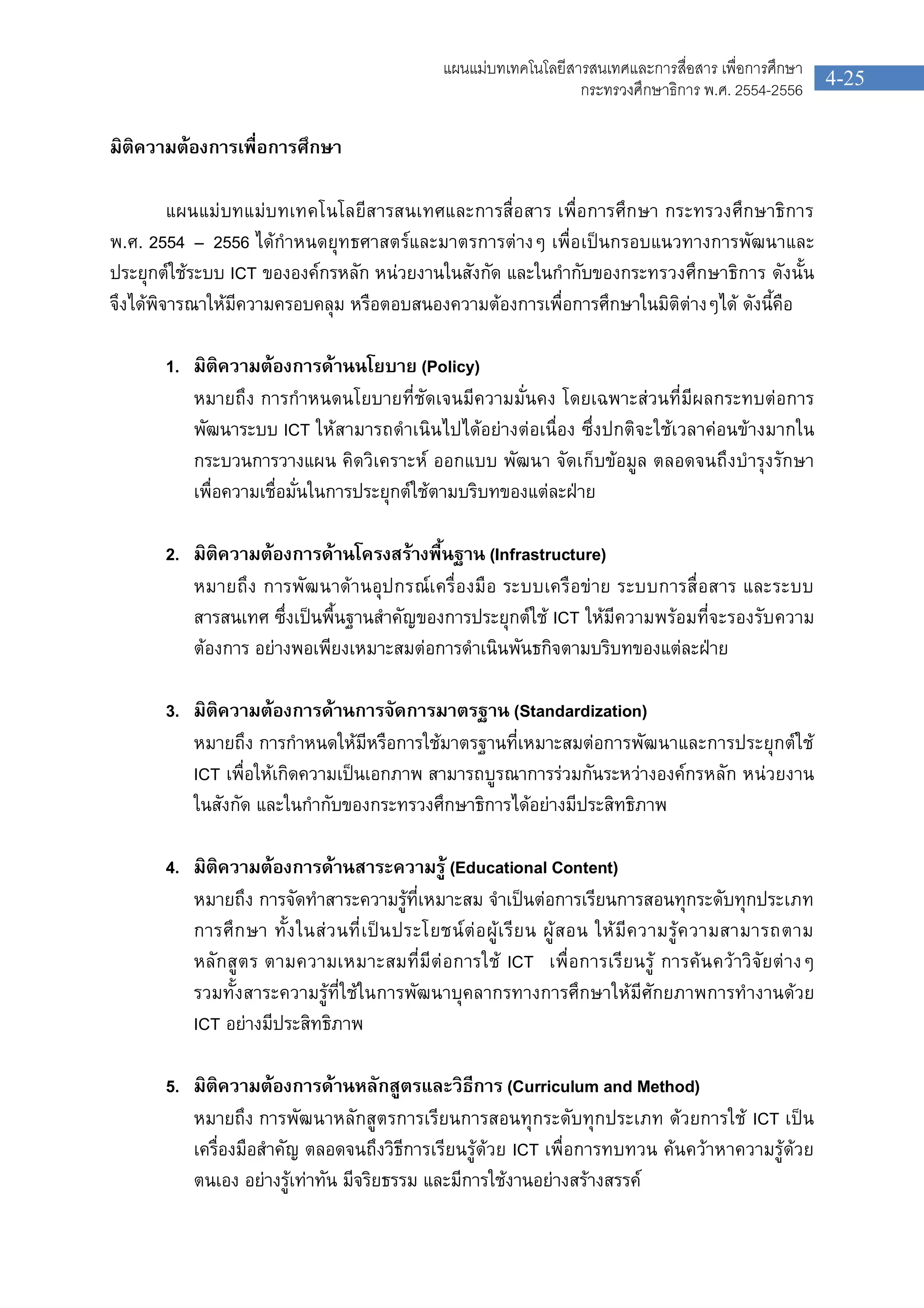 4-25
แผนแมบทเทคโนโลยีสารสนเทศและการสื่อสาร เพื่อการศึกษา
กระทรวงศึกษาธิการ พ.ศ. 2554-2556
มิติความตองการเพื่อการศึกษา
แผนแมบทแมบทเทคโนโลยีสารสนเทศและการสื่อสาร เพื่อการศึกษา กระทรวงศึกษาธิการ
พ.ศ. 2554 – 2556 ไดกําหนดยุทธศาสตรและมาตรการตางๆ เพื่อเปนกรอบแนวทางการพัฒนาและ
ประยุกตใชระบบ ICT ขององคกรหลัก หนวยงานในสังกัด และในกํากับของกระทรวงศึกษาธิการ ดังนั้น
จึงไดพิจารณาใหมีความครอบคลุม หรือตอบสนองความตองการเพื่อการศึกษาในมิติตางๆได ดังนี้คือ
1. มิติความตองการดานนโยบาย (Policy)
หมายถึง การกําหนดนโยบายที่ชัดเจนมีความมั่นคง โดยเฉพาะสวนที่มีผลกระทบตอการ
พัฒนาระบบ ICT ใหสามารถดําเนินไปไดอยางตอเนื่อง ซึ่งปกติจะใชเวลาคอนขางมากใน
กระบวนการวางแผน คิดวิเคราะห ออกแบบ พัฒนา จัดเก็บขอมูล ตลอดจนถึงบํารุงรักษา
เพื่อความเชื่อมั่นในการประยุกตใชตามบริบทของแตละฝาย
2. มิติความตองการดานโครงสรางพื้นฐาน (Infrastructure)
หมายถึง การพัฒนาดานอุปกรณเครื่องมือ ระบบเครือขาย ระบบการสื่อสาร และระบบ
สารสนเทศ ซึ่งเปนพื้นฐานสําคัญของการประยุกตใช ICT ใหมีความพรอมที่จะรองรับความ
ตองการ อยางพอเพียงเหมาะสมตอการดําเนินพันธกิจตามบริบทของแตละฝาย
3. มิติความตองการดานการจัดการมาตรฐาน (Standardization)
หมายถึง การกําหนดใหมีหรือการใชมาตรฐานที่เหมาะสมตอการพัฒนาและการประยุกตใช
ICT เพื่อใหเกิดความเปนเอกภาพ สามารถบูรณาการรวมกันระหวางองคกรหลัก หนวยงาน
ในสังกัด และในกํากับของกระทรวงศึกษาธิการไดอยางมีประสิทธิภาพ
4. มิติความตองการดานสาระความรู (Educational Content)
หมายถึง การจัดทําสาระความรูที่เหมาะสม จําเปนตอการเรียนการสอนทุกระดับทุกประเภท
การศึกษา ทั้งในสวนที่เปนประโยชนตอผูเรียน ผูสอน ใหมีความรูความสามารถตาม
หลักสูตร ตามความเหมาะสมที่มีตอการใช ICT เพื่อการเรียนรู การคนควาวิจัยตางๆ
รวมทั้งสาระความรูที่ใชในการพัฒนาบุคลากรทางการศึกษาใหมีศักยภาพการทํางานดวย
ICT อยางมีประสิทธิภาพ
5. มิติความตองการดานหลักสูตรและวิธีการ (Curriculum and Method)
หมายถึง การพัฒนาหลักสูตรการเรียนการสอนทุกระดับทุกประเภท ดวยการใช ICT เปน
เครื่องมือสําคัญ ตลอดจนถึงวิธีการเรียนรูดวย ICT เพื่อการทบทวน คนควาหาความรูดวย
ตนเอง อยางรูเทาทัน มีจริยธรรม และมีการใชงานอยางสรางสรรค
 