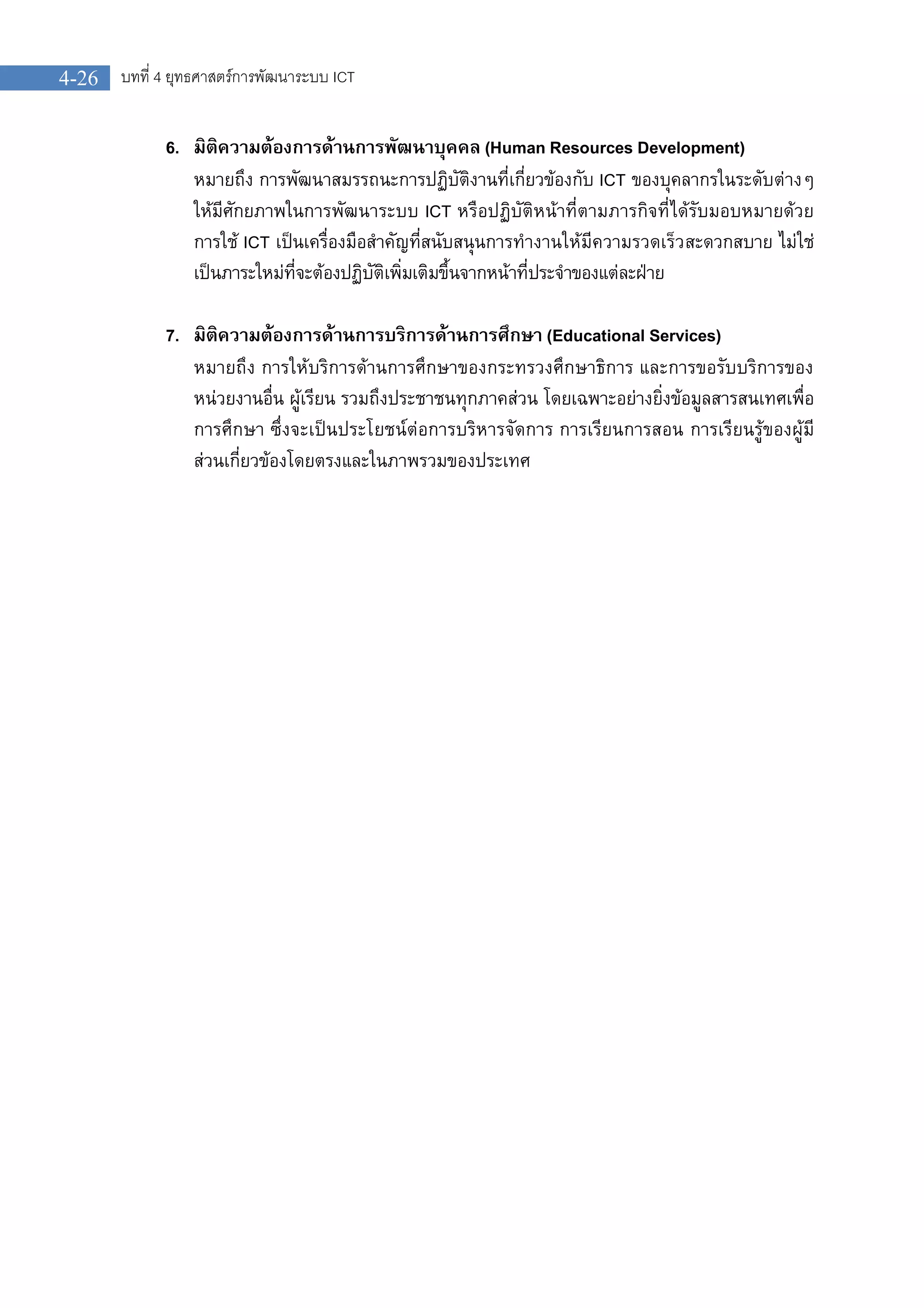 บทที่ 4 ยุทธศาสตรการพัฒนาระบบ ICT4-26
6. มิติความตองการดานการพัฒนาบุคคล (Human Resources Development)
หมายถึง การพัฒนาสมรรถนะการปฏิบัติงานที่เกี่ยวของกับ ICT ของบุคลากรในระดับตางๆ
ใหมีศักยภาพในการพัฒนาระบบ ICT หรือปฏิบัติหนาที่ตามภารกิจที่ไดรับมอบหมายดวย
การใช ICT เปนเครื่องมือสําคัญที่สนับสนุนการทํางานใหมีความรวดเร็วสะดวกสบาย ไมใช
เปนภาระใหมที่จะตองปฏิบัติเพิ่มเติมขึ้นจากหนาที่ประจําของแตละฝาย
7. มิติความตองการดานการบริการดานการศึกษา (Educational Services)
หมายถึง การใหบริการดานการศึกษาของกระทรวงศึกษาธิการ และการขอรับบริการของ
หนวยงานอื่น ผูเรียน รวมถึงประชาชนทุกภาคสวน โดยเฉพาะอยางยิ่งขอมูลสารสนเทศเพื่อ
การศึกษา ซึ่งจะเปนประโยชนตอการบริหารจัดการ การเรียนการสอน การเรียนรูของผูมี
สวนเกี่ยวของโดยตรงและในภาพรวมของประเทศ
 
