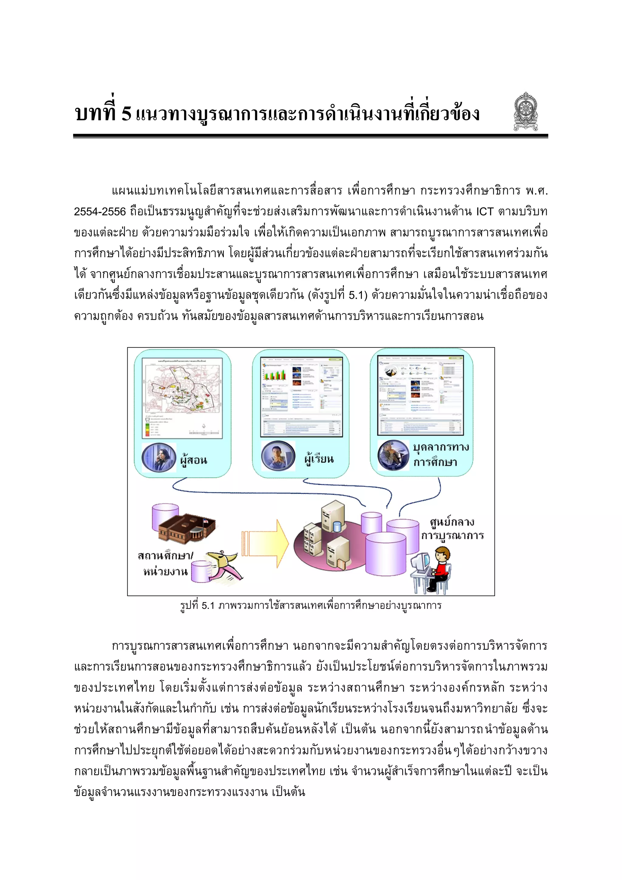 บทที่ 5แนวทางบูรณาการและการดําเนินงานที่เกี่ยวของ
แผนแมบทเทคโนโลยีสารสนเทศและการสื่อสาร เพื่อการศึกษา กระทรวงศึกษาธิการ พ.ศ.
2554-2556 ถือเปนธรรมนูญสําคัญที่จะชวยสงเสริมการพัฒนาและการดําเนินงานดาน ICT ตามบริบท
ของแตละฝาย ดวยความรวมมือรวมใจ เพื่อใหเกิดความเปนเอกภาพ สามารถบูรณาการสารสนเทศเพื่อ
การศึกษาไดอยางมีประสิทธิภาพ โดยผูมีสวนเกี่ยวของแตละฝายสามารถที่จะเรียกใชสารสนเทศรวมกัน
ได จากศูนยกลางการเชื่อมประสานและบูรณาการสารสนเทศเพื่อการศึกษา เสมือนใชระบบสารสนเทศ
เดียวกันซึ่งมีแหลงขอมูลหรือฐานขอมูลชุดเดียวกัน (ดังรูปที่ 5.1) ดวยความมั่นใจในความนาเชื่อถือของ
ความถูกตอง ครบถวน ทันสมัยของขอมูลสารสนเทศดานการบริหารและการเรียนการสอน
รูปที่ 5.1 ภาพรวมการใชสารสนเทศเพื่อการศึกษาอยางบูรณาการ
การบูรณการสารสนเทศเพื่อการศึกษา นอกจากจะมีความสําคัญโดยตรงตอการบริหารจัดการ
และการเรียนการสอนของกระทรวงศึกษาธิการแลว ยังเปนประโยชนตอการบริหารจัดการในภาพรวม
ของประเทศไทย โดยเริ่มตั้งแตการสงตอขอมูล ระหวางสถานศึกษา ระหวางองคกรหลัก ระหวาง
หนวยงานในสังกัดและในกํากับ เชน การสงตอขอมูลนักเรียนระหวางโรงเรียนจนถึงมหาวิทยาลัย ซึ่งจะ
ชวยใหสถานศึกษามีขอมูลที่สามารถสืบคนยอนหลังได เปนตน นอกจากนี้ยังสามารถนําขอมูลดาน
การศึกษาไปประยุกตใชตอยอดไดอยางสะดวกรวมกับหนวยงานของกระทรวงอื่นๆไดอยางกวางขวาง
กลายเปนภาพรวมขอมูลพื้นฐานสําคัญของประเทศไทย เชน จํานวนผูสําเร็จการศึกษาในแตละป จะเปน
ขอมูลจํานวนแรงงานของกระทรวงแรงงาน เปนตน
 