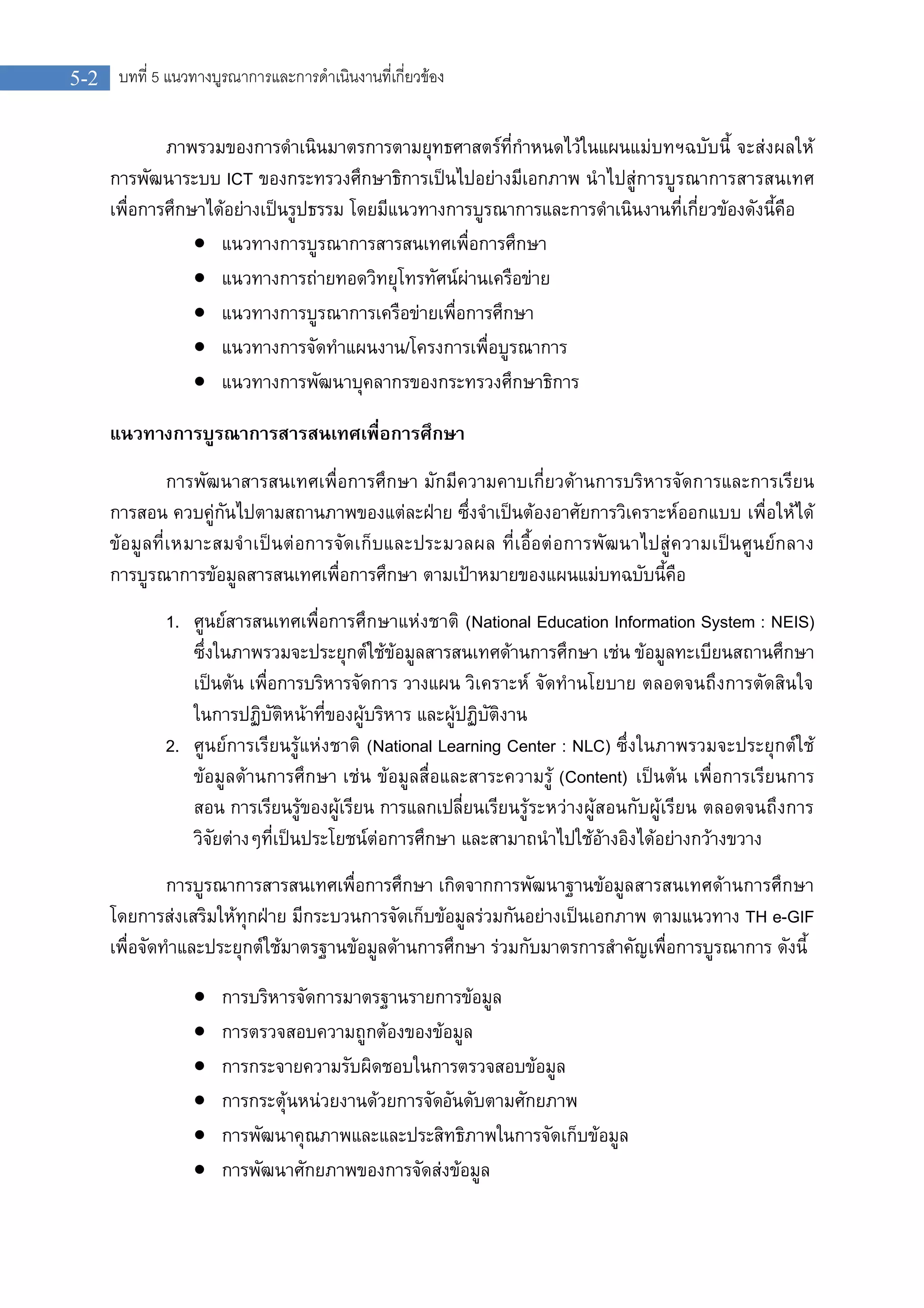 5-2 บทที่ 5 แนวทางบูรณาการและการดําเนินงานที่เกี่ยวของ
ภาพรวมของการดําเนินมาตรการตามยุทธศาสตรที่กําหนดไวในแผนแมบทฯฉบับนี้ จะสงผลให
การพัฒนาระบบ ICT ของกระทรวงศึกษาธิการเปนไปอยางมีเอกภาพ นําไปสูการบูรณาการสารสนเทศ
เพื่อการศึกษาไดอยางเปนรูปธรรม โดยมีแนวทางการบูรณาการและการดําเนินงานที่เกี่ยวของดังนี้คือ
 แนวทางการบูรณาการสารสนเทศเพื่อการศึกษา
 แนวทางการถายทอดวิทยุโทรทัศนผานเครือขาย
 แนวทางการบูรณาการเครือขายเพื่อการศึกษา
 แนวทางการจัดทําแผนงาน/โครงการเพื่อบูรณาการ
 แนวทางการพัฒนาบุคลากรของกระทรวงศึกษาธิการ
แนวทางการบูรณาการสารสนเทศเพื่อการศึกษา
การพัฒนาสารสนเทศเพื่อการศึกษา มักมีความคาบเกี่ยวดานการบริหารจัดการและการเรียน
การสอน ควบคูกันไปตามสถานภาพของแตละฝาย ซึ่งจําเปนตองอาศัยการวิเคราะหออกแบบ เพื่อใหได
ขอมูลที่เหมาะสมจําเปนตอการจัดเก็บและประมวลผล ที่เอื้อตอการพัฒนาไปสูความเปนศูนยกลาง
การบูรณาการขอมูลสารสนเทศเพื่อการศึกษา ตามเปาหมายของแผนแมบทฉบับนี้คือ
1. ศูนยสารสนเทศเพื่อการศึกษาแหงชาติ (National Education Information System : NEIS)
ซึ่งในภาพรวมจะประยุกตใชขอมูลสารสนเทศดานการศึกษา เชน ขอมูลทะเบียนสถานศึกษา
เปนตน เพื่อการบริหารจัดการ วางแผน วิเคราะห จัดทํานโยบาย ตลอดจนถึงการตัดสินใจ
ในการปฏิบัติหนาที่ของผูบริหาร และผูปฏิบัติงาน
2. ศูนยการเรียนรูแหงชาติ (National Learning Center : NLC) ซึ่งในภาพรวมจะประยุกตใช
ขอมูลดานการศึกษา เชน ขอมูลสื่อและสาระความรู (Content) เปนตน เพื่อการเรียนการ
สอน การเรียนรูของผูเรียน การแลกเปลี่ยนเรียนรูระหวางผูสอนกับผูเรียน ตลอดจนถึงการ
วิจัยตางๆที่เปนประโยชนตอการศึกษา และสามาถนําไปใชอางอิงไดอยางกวางขวาง
การบูรณาการสารสนเทศเพื่อการศึกษา เกิดจากการพัฒนาฐานขอมูลสารสนเทศดานการศึกษา
โดยการสงเสริมใหทุกฝาย มีกระบวนการจัดเก็บขอมูลรวมกันอยางเปนเอกภาพ ตามแนวทาง TH e-GIF
เพื่อจัดทําและประยุกตใชมาตรฐานขอมูลดานการศึกษา รวมกับมาตรการสําคัญเพื่อการบูรณาการ ดังนี้
 การบริหารจัดการมาตรฐานรายการขอมูล
 การตรวจสอบความถูกตองของขอมูล
 การกระจายความรับผิดชอบในการตรวจสอบขอมูล
 การกระตุนหนวยงานดวยการจัดอันดับตามศักยภาพ
 การพัฒนาคุณภาพและและประสิทธิภาพในการจัดเก็บขอมูล
 การพัฒนาศักยภาพของการจัดสงขอมูล
 