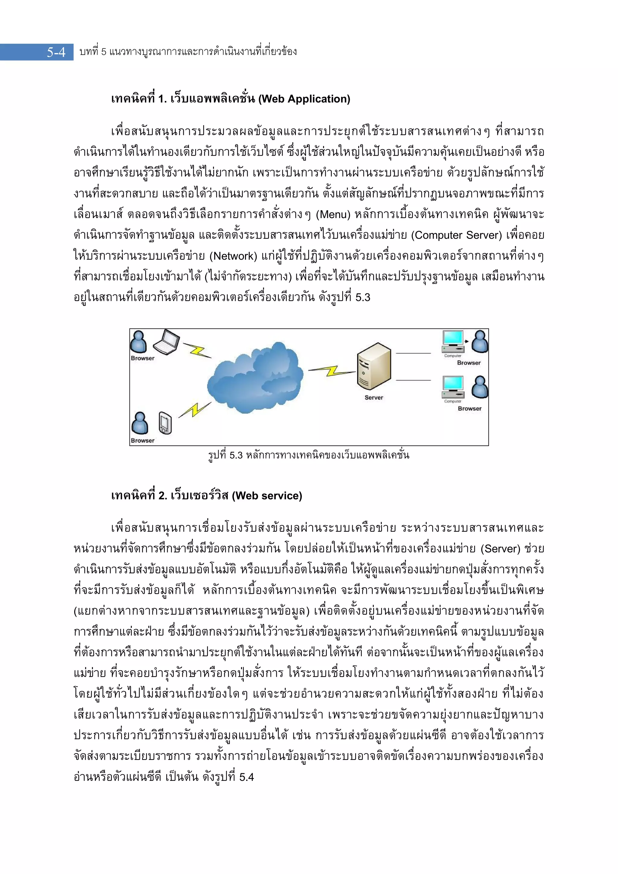 5-4 บทที่ 5 แนวทางบูรณาการและการดําเนินงานที่เกี่ยวของ
เทคนิคที่ 1. เว็บแอพพลิเคชั่น (Web Application)
เพื่อสนับสนุนการประมวลผลขอมูลและการประยุกตใชระบบสารสนเทศตางๆ ที่สามารถ
ดําเนินการไดในทํานองเดียวกับการใชเว็บไซต ซึ่งผูใชสวนใหญในปจจุบันมีความคุนเคยเปนอยางดี หรือ
อาจศึกษาเรียนรูวิธีใชงานไดไมยากนัก เพราะเปนการทํางานผานระบบเครือขาย ดวยรูปลักษณการใช
งานที่สะดวกสบาย และถือไดวาเปนมาตรฐานเดียวกัน ตั้งแตสัญลักษณที่ปรากฏบนจอภาพขณะที่มีการ
เลื่อนเมาส ตลอดจนถึงวิธีเลือกรายการคําสั่งตางๆ (Menu) หลักการเบื้องตนทางเทคนิค ผูพัฒนาจะ
ดําเนินการจัดทําฐานขอมูล และติดตั้งระบบสารสนเทศไวบนเครื่องแมขาย (Computer Server) เพื่อคอย
ใหบริการผานระบบเครือขาย (Network) แกผูใชที่ปฏิบัติงานดวยเครื่องคอมพิวเตอรจากสถานที่ตางๆ
ที่สามารถเชื่อมโยงเขามาได (ไมจํากัดระยะทาง) เพื่อที่จะไดบันทึกและปรับปรุงฐานขอมูล เสมือนทํางาน
อยูในสถานที่เดียวกันดวยคอมพิวเตอรเครื่องเดียวกัน ดังรูปที่ 5.3
รูปที่ 5.3 หลักการทางเทคนิคของเว็บแอพพลิเคชั่น
เทคนิคที่ 2. เว็บเซอรวิส (Web service)
เพื่อสนับสนุนการเชื่อมโยงรับสงขอมูลผานระบบเครือขาย ระหวางระบบสารสนเทศและ
หนวยงานที่จัดการศึกษาซึ่งมีขอตกลงรวมกัน โดยปลอยใหเปนหนาที่ของเครื่องแมขาย (Server) ชวย
ดําเนินการรับสงขอมูลแบบอัตโนมัติ หรือแบบกึ่งอัตโนมัติคือ ใหผูดูแลเครื่องแมขายกดปุมสั่งการทุกครั้ง
ที่จะมีการรับสงขอมูลก็ได หลักการเบื้องตนทางเทคนิค จะมีการพัฒนาระบบเชื่อมโยงขึ้นเปนพิเศษ
(แยกตางหากจากระบบสารสนเทศและฐานขอมูล) เพื่อติดตั้งอยูบนเครื่องแมขายของหนวยงานที่จัด
การศึกษาแตละฝาย ซึ่งมีขอตกลงรวมกันไววาจะรับสงขอมูลระหวางกันดวยเทคนิคนี้ ตามรูปแบบขอมูล
ที่ตองการหรือสามารถนํามาประยุกตใชงานในแตละฝายไดทันที ตอจากนั้นจะเปนหนาที่ของผูแลเครื่อง
แมขาย ที่จะคอยบํารุงรักษาหรือกดปุมสั่งการ ใหระบบเชื่อมโยงทํางานตามกําหนดเวลาที่ตกลงกันไว
โดยผูใชทั่วไปไมมีสวนเกี่ยงของใดๆ แตจะชวยอํานวยความสะดวกใหแกผูใชทั้งสองฝาย ที่ไมตอง
เสียเวลาในการรับสงขอมูลและการปฏิบัติงานประจํา เพราะจะชวยขจัดความยุงยากและปญหาบาง
ประการเกี่ยวกับวิธีการรับสงขอมูลแบบอื่นได เชน การรับสงขอมูลดวยแผนซีดี อาจตองใชเวลาการ
จัดสงตามระเบียบราชการ รวมทั้งการถายโอนขอมูลเขาระบบอาจติดขัดเรื่องความบกพรองของเครื่อง
อานหรือตัวแผนซีดี เปนตน ดังรูปที่ 5.4
 