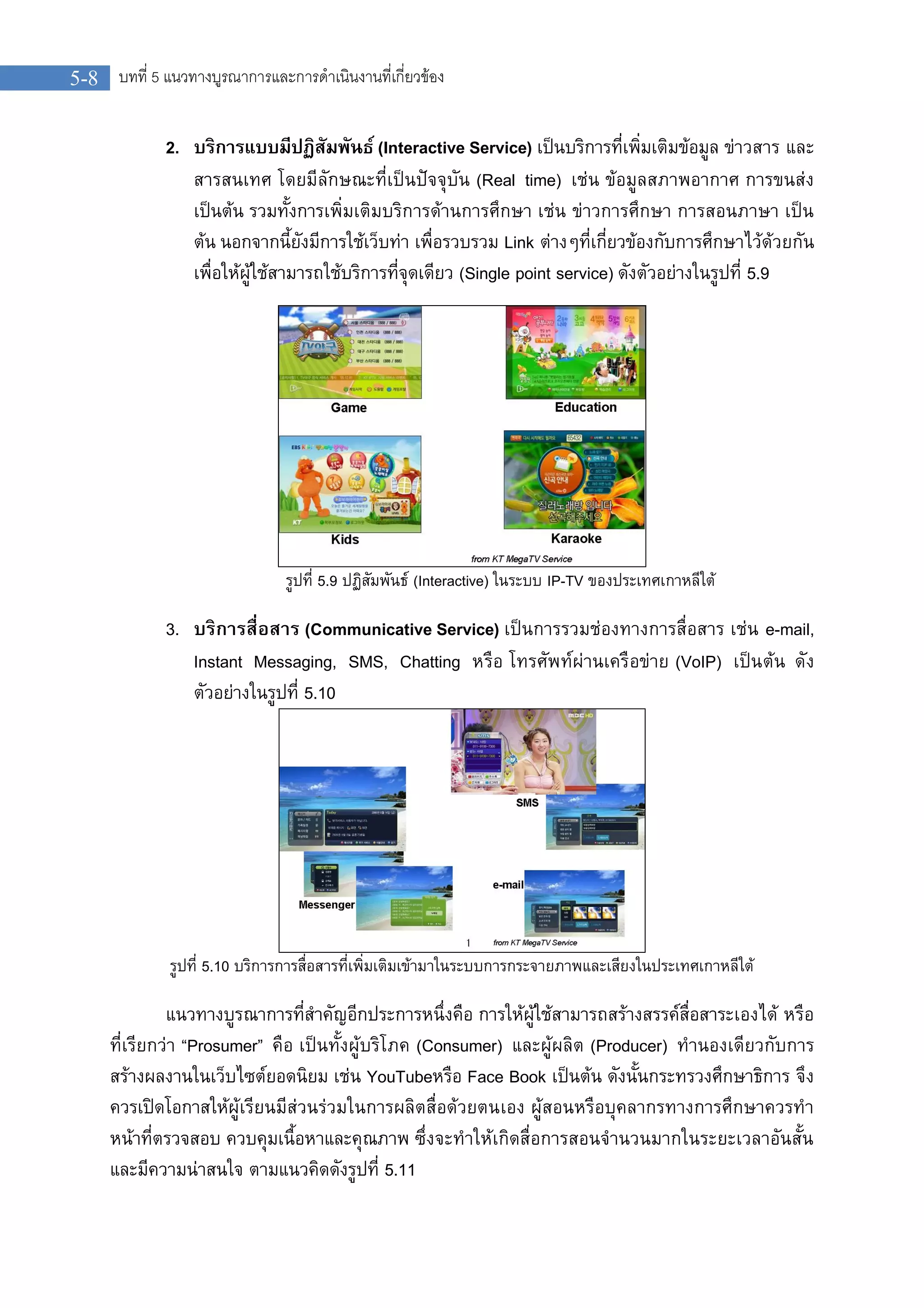 5-8 บทที่ 5 แนวทางบูรณาการและการดําเนินงานที่เกี่ยวของ
2. บริการแบบมีปฏิสัมพันธ (Interactive Service) เปนบริการที่เพิ่มเติมขอมูล ขาวสาร และ
สารสนเทศ โดยมีลักษณะที่เปนปจจุบัน (Real time) เชน ขอมูลสภาพอากาศ การขนสง
เปนตน รวมทั้งการเพิ่มเติมบริการดานการศึกษา เชน ขาวการศึกษา การสอนภาษา เปน
ตน นอกจากนี้ยังมีการใชเว็บทา เพื่อรวบรวม Link ตางๆที่เกี่ยวของกับการศึกษาไวดวยกัน
เพื่อใหผูใชสามารถใชบริการที่จุดเดียว (Single point service) ดังตัวอยางในรูปที่ 5.9
รูปที่ 5.9 ปฏิสัมพันธ (Interactive) ในระบบ IP-TV ของประเทศเกาหลีใต
3. บริการสื่อสาร (Communicative Service) เปนการรวมชองทางการสื่อสาร เชน e-mail,
Instant Messaging, SMS, Chatting หรือ โทรศัพทผานเครือขาย (VoIP) เปนตน ดัง
ตัวอยางในรูปที่ 5.10
รูปที่ 5.10 บริการการสื่อสารที่เพิ่มเติมเขามาในระบบการกระจายภาพและเสียงในประเทศเกาหลีใต
แนวทางบูรณาการที่สําคัญอีกประการหนึ่งคือ การใหผูใชสามารถสรางสรรคสื่อสาระเองได หรือ
ที่เรียกวา “Prosumer” คือ เปนทั้งผูบริโภค (Consumer) และผูผลิต (Producer) ทํานองเดียวกับการ
สรางผลงานในเว็บไซตยอดนิยม เชน YouTubeหรือ Face Book เปนตน ดังนั้นกระทรวงศึกษาธิการ จึง
ควรเปดโอกาสใหผูเรียนมีสวนรวมในการผลิตสื่อดวยตนเอง ผูสอนหรือบุคลากรทางการศึกษาควรทํา
หนาที่ตรวจสอบ ควบคุมเนื้อหาและคุณภาพ ซึ่งจะทําใหเกิดสื่อการสอนจํานวนมากในระยะเวลาอันสั้น
และมีความนาสนใจ ตามแนวคิดดังรูปที่ 5.11
 