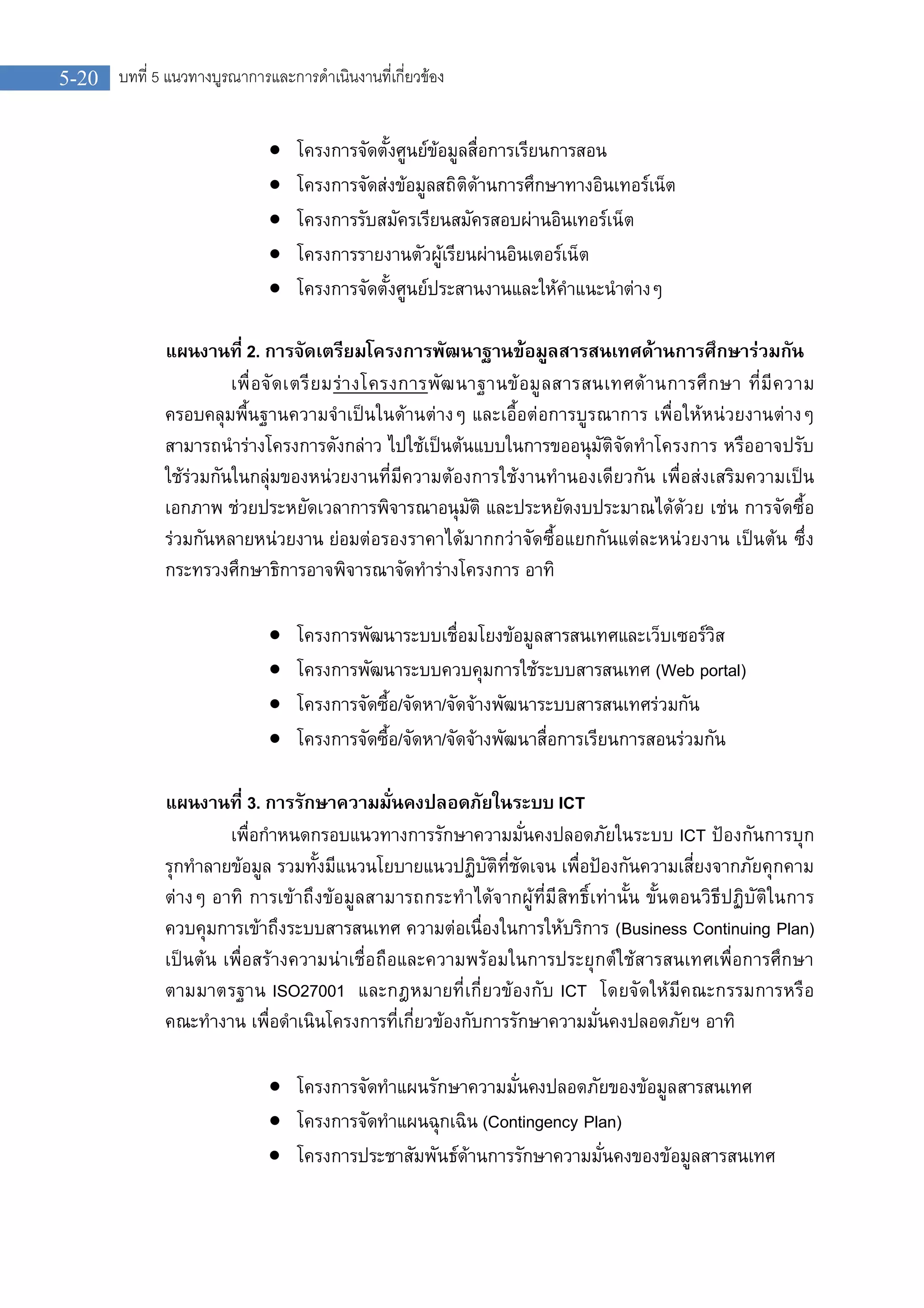 5-20 บทที่ 5 แนวทางบูรณาการและการดําเนินงานที่เกี่ยวของ
 โครงการจัดตั้งศูนยขอมูลสื่อการเรียนการสอน
 โครงการจัดสงขอมูลสถิติดานการศึกษาทางอินเทอรเน็ต
 โครงการรับสมัครเรียนสมัครสอบผานอินเทอรเน็ต
 โครงการรายงานตัวผูเรียนผานอินเตอรเน็ต
 โครงการจัดตั้งศูนยประสานงานและใหคําแนะนําตางๆ
แผนงานที่ 2. การจัดเตรียมโครงการพัฒนาฐานขอมูลสารสนเทศดานการศึกษารวมกัน
เพื่อจัดเตรียมรางโครงการพัฒนาฐานขอมูลสารสนเทศดานการศึกษา ที่มีความ
ครอบคลุมพื้นฐานความจําเปนในดานตางๆ และเอื้อตอการบูรณาการ เพื่อใหหนวยงานตางๆ
สามารถนํารางโครงการดังกลาว ไปใชเปนตนแบบในการขออนุมัติจัดทําโครงการ หรืออาจปรับ
ใชรวมกันในกลุมของหนวยงานที่มีความตองการใชงานทํานองเดียวกัน เพื่อสงเสริมความเปน
เอกภาพ ชวยประหยัดเวลาการพิจารณาอนุมัติ และประหยัดงบประมาณไดดวย เชน การจัดซื้อ
รวมกันหลายหนวยงาน ยอมตอรองราคาไดมากกวาจัดซื้อแยกกันแตละหนวยงาน เปนตน ซึ่ง
กระทรวงศึกษาธิการอาจพิจารณาจัดทํารางโครงการ อาทิ
 โครงการพัฒนาระบบเชื่อมโยงขอมูลสารสนเทศและเว็บเซอรวิส
 โครงการพัฒนาระบบควบคุมการใชระบบสารสนเทศ (Web portal)
 โครงการจัดซื้อ/จัดหา/จัดจางพัฒนาระบบสารสนเทศรวมกัน
 โครงการจัดซื้อ/จัดหา/จัดจางพัฒนาสื่อการเรียนการสอนรวมกัน
แผนงานที่ 3. การรักษาความมั่นคงปลอดภัยในระบบ ICT
เพื่อกําหนดกรอบแนวทางการรักษาความมั่นคงปลอดภัยในระบบ ICT ปองกันการบุก
รุกทําลายขอมูล รวมทั้งมีแนวนโยบายแนวปฏิบัติที่ชัดเจน เพื่อปองกันความเสี่ยงจากภัยคุกคาม
ตางๆ อาทิ การเขาถึงขอมูลสามารถกระทําไดจากผูที่มีสิทธิ์เทานั้น ขั้นตอนวิธีปฏิบัติในการ
ควบคุมการเขาถึงระบบสารสนเทศ ความตอเนื่องในการใหบริการ (Business Continuing Plan)
เปนตน เพื่อสรางความนาเชื่อถือและความพรอมในการประยุกตใชสารสนเทศเพื่อการศึกษา
ตามมาตรฐาน ISO27001 และกฎหมายที่เกี่ยวของกับ ICT โดยจัดใหมีคณะกรรมการหรือ
คณะทํางาน เพื่อดําเนินโครงการที่เกี่ยวของกับการรักษาความมั่นคงปลอดภัยฯ อาทิ
 โครงการจัดทําแผนรักษาความมั่นคงปลอดภัยของขอมูลสารสนเทศ
 โครงการจัดทําแผนฉุกเฉิน (Contingency Plan)
 โครงการประชาสัมพันธดานการรักษาความมั่นคงของขอมูลสารสนเทศ
 