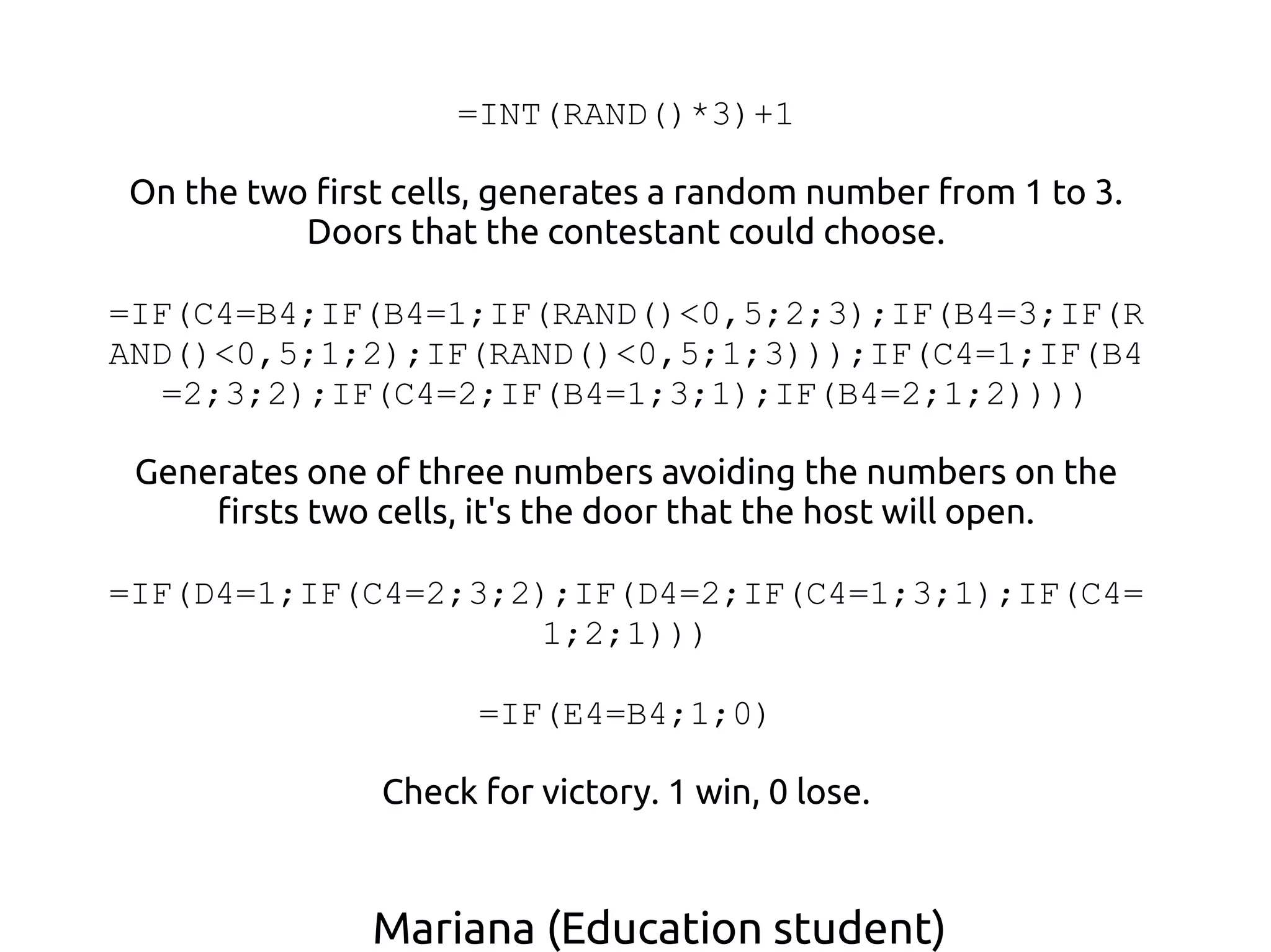 Mariana (Education student)
=INT(RAND()*3)+1
On the two first cells, generates a random number from 1 to 3.
Doors that the contestant could choose.
=IF(C4=B4;IF(B4=1;IF(RAND()<0,5;2;3);IF(B4=3;IF(R
AND()<0,5;1;2);IF(RAND()<0,5;1;3)));IF(C4=1;IF(B4
=2;3;2);IF(C4=2;IF(B4=1;3;1);IF(B4=2;1;2))))
Generates one of three numbers avoiding the numbers on the
firsts two cells, it's the door that the host will open.
=IF(D4=1;IF(C4=2;3;2);IF(D4=2;IF(C4=1;3;1);IF(C4=
1;2;1)))
=IF(E4=B4;1;0)
Check for victory. 1 win, 0 lose.
 