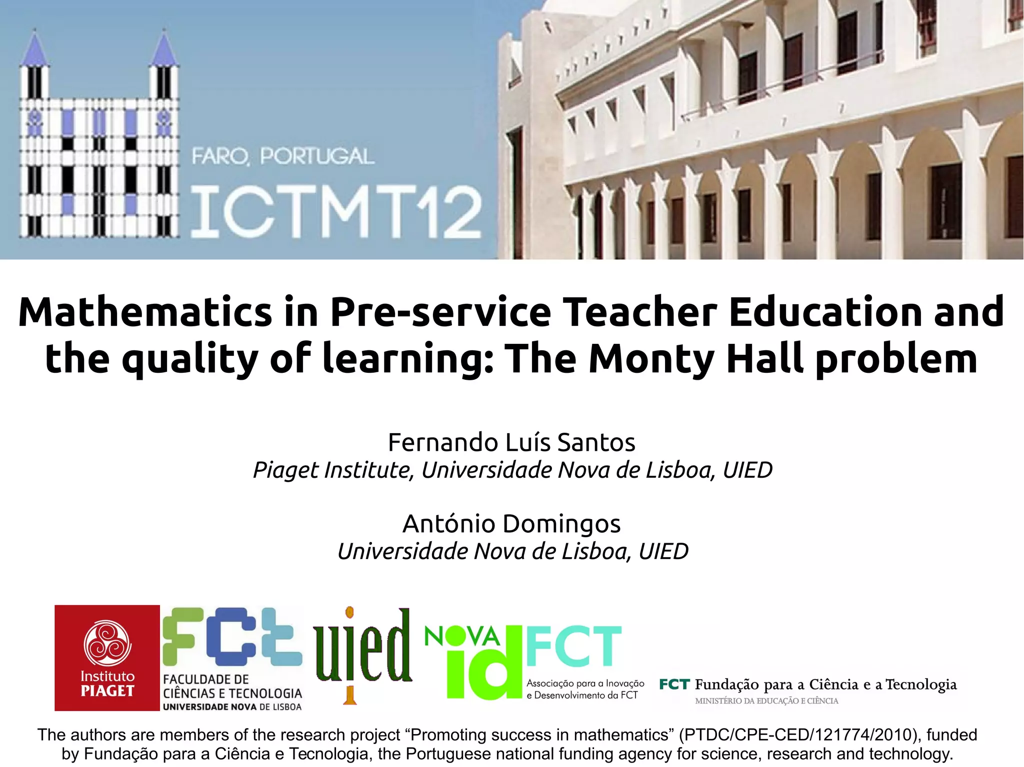 The authors are members of the research project “Promoting success in mathematics” (PTDC/CPE-CED/121774/2010), funded
by Fundação para a Ciência e Tecnologia, the Portuguese national funding agency for science, research and technology.
Mathematics in Pre-service Teacher Education and
the quality of learning: The Monty Hall problem
Fernando Luís Santos
Piaget Institute, Universidade Nova de Lisboa, UIED
António Domingos
Universidade Nova de Lisboa, UIED
 