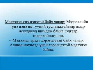 Мэдээлэл үнэ цэнэтэй байх чанар:  Мэдээллийн үнэ цэнэ нь түүний тусламжтайгаар ямар асуудлууд шийдэж байна гэдгээр тодорхойлогдоно. • Мэдээлэл эрэлт хэрэгцээтэй байх чанар:  Аливаа нөхцөлд үнэн хэрэгцээтэй мэдээлэл байна. 