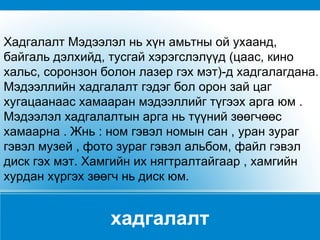 хадгалалт Хадгалалт Мэдээлэл нь хүн амьтны ой ухаанд, байгаль дэлхийд, тусгай хэрэгслэлүүд (цаас, кино хальс, соронзон болон лазер гэх мэт)-д хадгалагдана. Мэдээллийн хадгалалт гэдэг бол орон зай цаг хугацаанаас хамааран мэдээллийг түгээх арга юм . Мэдээлэл хадгалалтын арга нь түүний зөөгчөөс хамаарна . Жнь : ном гэвэл номын сан , уран зураг гэвэл музей , фото зураг гэвэл альбом, файл гэвэл диск гэх мэт. Хамгийн их нягтралтайгаар , хамгийн хурдан хүргэх зөөгч нь диск юм. 