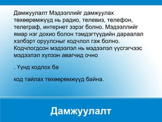 Дамжуулалт Дамжуулалт Мэдээллийг дамжуулах төхөөрөмжүүд нь радио, телевиз, телефон, телеграф, интернет зэрэг болно. Мэдээллийг ямар нэг дохио болон тэмдэгтүүдийн дараалал хэлбэрт оруулсныг кодчлол гэж болно. Кодчлогдсон мэдээлэл нь мэдээлэл үүсгэгчээс мэдээлэл хүлээн авагчид очно . Үүнд кодлох ба  код тайлах төхөөрөмжүүд байна. 