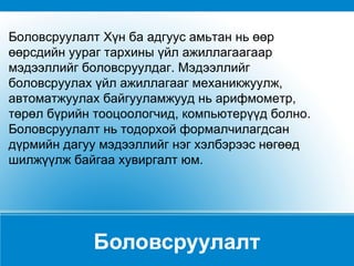 Боловсруулалт Боловсруулалт Хүн ба адгуус амьтан нь өөр өөрсдийн уураг тархины үйл ажиллагаагаар мэдээллийг боловсруулдаг. Мэдээллийг боловсруулах үйл ажиллагааг механикжуулж, автоматжуулах байгууламжууд нь арифмометр, төрөл бүрийн тооцоологчид, компьютерүүд болно. Боловсруулалт нь тодорхой формалчилагдсан дүрмийн дагуу мэдээллийг нэг хэлбэрээс нөгөөд шилжүүлж байгаа хувиргалт юм.  