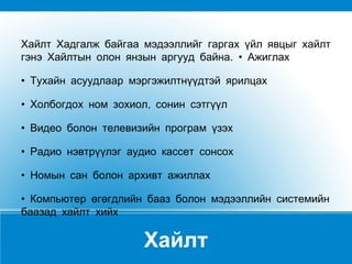 Хайлт Хайлт Хадгалж байгаа мэдээллийг гаргах үйл явцыг хайлт гэнэ Хайлтын олон янзын аргууд байна. • Ажиглах •  Тухайн асуудлаар мэргэжилтнүүдтэй ярилцах  •  Холбогдох ном зохиол, сонин сэтгүүл  •  Видео болон телевизийн програм үзэх  •  Радио нэвтрүүлэг аудио кассет сонсох  •  Номын сан болон архивт ажиллах  •  Компьютер өгөгдлийн бааз болон мэдээллийн системийн баазад хайлт хийх 