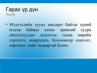 Гарах үр дүн Result Мэдээллийн зуунд амьдарч байгаа хүний мэдэж байвал зохих ерөнхий суурь ойлголтуудыг мэдэхээс гадна өөрийн хэрэгцээ, шаардлага, боломжоор сонголт, өөрчлөлт хийх чадвартай болно.   