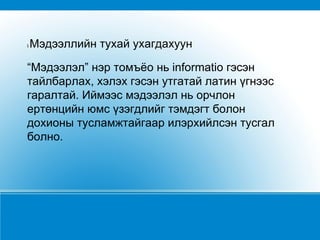 I  Мэдээллийн тухай ухагдахуун  “ Мэдээлэл” нэр томъёо нь informatio гэсэн тайлбарлах, хэлэх гэсэн утгатай латин үгнээс гаралтай. Иймээс мэдээлэл нь орчлон ертөнцийн юмс үзэгдлийг тэмдэгт болон дохионы тусламжтайгаар илэрхийлсэн тусгал болно. 