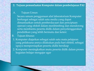 2. Tujuan pemanfaatan Komputer dalam pembelajaran PAI
A. Tujuan Umun
Secara umum penggunaan alat laboratorium Komputer
berfungsi sebagai salah satu media yang dapat
dimanfaatkan untuk pemberdayaan dan penciptaan
operasi yang efektif dalam membimbing dan mendorong
serta membantu peserta didik dalam penyelenggarakan
pendidikan yang lebih bermutu dan keterc
B. Tujuan khusus
1. Komputer diajarkan sebagai salah satu mata pelajaran
yang pelaksana-annya dilakukan pada hari efektif, sebagai
upaya mempersiapkan peserta didik bersikap
2. Komputer meningkatkan mutu peserta didik dalam proses
kegiatan belajar mengajar agar
 