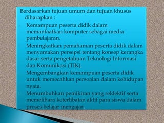 Berdasarkan tujuan umum dan tujuan khusus
diharapkan :
A. Kemampuan peserta didik dalam
memanfaatkan komputer sebagai media
pembelajaran.
B. Meningkatkan pemahaman peserta didik dalam
menyamakan persepsi tentang konsep kerangka
dasar serta pengetahuan Teknologi Informasi
dan Komunikasi (TIK).
C. Mengembangkan kemampuan peserta didik
untuk memecahkan persoalan dalam kehidupan
nyata.
D. Menumbuhkan pemikiran yang reklektif serta
memelihara keterlibatan aktif para siswa dalam
proses belajar mengajar.
 
