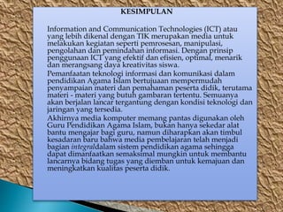 KESIMPULAN
Information and Communication Technologies (ICT) atau
yang lebih dikenal dengan TIK merupakan media untuk
melakukan kegiatan seperti pemrosesan, manipulasi,
pengolahan dan pemindahan informasi. Dengan prinsip
penggunaan ICT yang efektif dan efisien, optimal, menarik
dan merangsang daya kreativitas siswa.
Pemanfaatan teknologi informasi dan komunikasi dalam
pendidikan Agama Islam bertujuaan mempermudah
penyampaian materi dan pemahaman peserta didik, terutama
materi - materi yang butuh gambaran tertentu. Semuanya
akan berjalan lancar tergantung dengan kondisi teknologi dan
jaringan yang tersedia.
Akhirnya media komputer memang pantas digunakan oleh
Guru Pendidikan Agama Islam, bukan hanya sekedar alat
bantu mengajar bagi guru, namun diharapkan akan timbul
kesadaran baru bahwa media pembelajaran telah menjadi
bagian integraldalam sistem pendidikan agama sehingga
dapat dimanfaatkan semaksimal mungkin untuk membantu
lancarnya bidang tugas yang diemban untuk kemajuan dan
meningkatkan kualitas peserta didik.
 