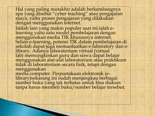 Hal yang paling mutakhir adalah berkembangnya
apa yang disebut “cyber teaching” atau pengajaran
maya, yaitu proses pengajaran yang dilakukan
dengan menggunakan internet.
Istilah lain yang makin populer saat ini ialah e-
learning yaitu satu model pembelajaran dengan
menggunakan media TIK khususnya internet.
Selain e-learning, potensi TIK dalam pembelajaran di
sekolah dapat juga memanfaatkan e-laboratory dan e-
library. Adanya laboratorium virtual (virtual
lab) memungkinkan guru dan siswa dapat belajar
menggunakan alat-alat laboratorium atau praktikum
tidak di laboratorium secara fisik, tetapi dengan
menggunakan
media computer. Perpustakaan elektronik (e-
library)sekarang ini sudah menjangkau berbagai
sumber buku yang tak terbatas untuk bisa diakses
tanpa harus membeli buku/sumber belajar tersebut.
 