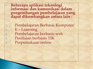  Beberapa aplikasi teknologi
informasi dan komunikasi dalam
pengembangan pembelajaran yang
dapat dikembangkan antara lain :
1. Pembelajaran Berbasis Komputer
2. E – Learning
3. Pembelajaran berbasis web
4. Penilaian berbasis TIK
5. Perpustakaan online
 