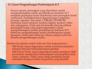 D. Unsur Pengembangan Pembelajaran ICT
Secara umum, perangkat yang diperlikan untuk
mengembangkan media pembelajaran berbasis ICT
meliputi perangkat keras (hardware) dan perangkat lunak
(software). Perangkat keras dapat berupa: computer,
scanner, speaker, microfon, CDROM, DVDROM,
flashdisk, kartu memori, kamera digital, kamera video
dan sebagainya. Pada saat ini tersedia banyak pilihan
perangkat lunak yang dapat digunakan untuk
mengembangkan media pembelajaran berbasis ICT.
Software pengembangan media pembelajaran sangat
beragam, mulai dari software umum sampai software
khusus pengembangan media.
Berikut ini adalah contoh software dan kegunaannya:
1. MS Word: dapat digunakan untuk membuat tampilan
tekstual (berupa tulisan)maupun gambar
2. MS Power Point: dapat digunakan untuk membuat slide
presentasi, mempunyai kemampuan menampilkan teks,
suara, animasi, video, serta untuk membuat media
interaktif dengan fasilitas hyperlink yang dimiliki
 