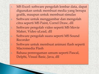 3. MS Excel: software pengolah lembar data, dapat
digunakan untuk membuat media yang berupa
grafik, maupun untuk membuat simulas
4. Software untuk menggambar dan mengolah
citra seperti MS Paint, Correl Draw, dll
5. Software pengolah video seperti MS Movie
Maker, Video uLead, dll
6. Software pengolah suara seperti MS Sound
Recorder
7. Software untuk membuat animasi flash seperti
Macromedia Flash
8. Bahasa pemrogaman umum seperti Pascal,
Delphi, Visual Basic, Java, dll
 