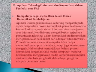 E. Aplikasi Teknologi Informasi dan Komunikasi dalam
Pembelajaran PAI
1. Komputer sebagai media Baru dalam Proses
Komunikasi Pembelajaran
Aplikasi teknologi komunikasi cederung mengarah pada
aspek pengelolaan proses komunikasi, pemanfaatan media
komunikasi baru, serta sistem informasi atau manajemen
arus informasi. Kondisi yang mengakibatkan terjadinya
pemanfaatan teknologi dalam komunikasi ini diasumsikan
merupakan salah satu akibat dari adanya “difusi Inovasi”.
Proses komunikasi melalui komputer tidak hanya
menuntut kemampuan membaca, tetapi juga kemampuan
mengetik. Hal tersebut menunjukkan bahwa proses
komunikasi dengan melalui media komputer menurut
keterampilan menggunakan media komunikasi komputer
dari individu, baik yang bertindak sebagai pengirim
maupun penerima pesan.
 