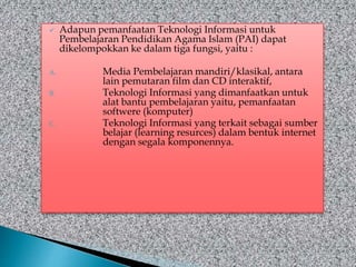  Adapun pemanfaatan Teknologi Informasi untuk
Pembelajaran Pendidikan Agama Islam (PAI) dapat
dikelompokkan ke dalam tiga fungsi, yaitu :
A. Media Pembelajaran mandiri/klasikal, antara
lain pemutaran film dan CD interaktif,
B. Teknologi Informasi yang dimanfaatkan untuk
alat bantu pembelajaran yaitu, pemanfaatan
softwere (komputer)
C. Teknologi Informasi yang terkait sebagai sumber
belajar (learning resurces) dalam bentuk internet
dengan segala komponennya.
 