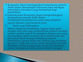 3. Komputer dapat meningkatkan kemampuan peserta
didik dalam mempelajari informasi baru sekaligus
menyeleksi informasi yang bermanfaat bagi
pendidikan.
4. Laboratorium Komputer dapat mengembangkan
pengetahuan peserta didik dalam
mengimplementasikannya pada mata pelajaran
apaian lulusan yang bermutu pula.
C. Hasil yang Diharapkan
Materi pelajaran Pendidikan Agama Islam sarat
dengan nilai-nilai bagi pembentukan pribadi muslim,
namun apabila materi itu disajikan dengan cara yang
kurang tepat, tidak mustahil akan timbul pada diri
siswa rasa tidak senang terhadap pelajaran
Pendidikan Agama Islam dan bahkan juga terhadap
gurunya. Salah satu usaha untuk mengatasi keadaan
demikian adalah penggunaan media pembelajaran
secara terintegrasi dalam proses belajar mengajar.
 